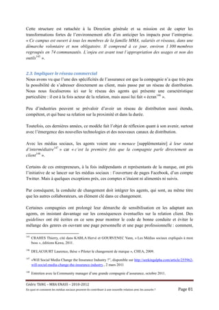 Cette structure est rattachée à la Direction générale et sa mission est de capter les
transformations fortes de l’environnement afin d’en anticiper les impacts pour l’entreprise.
« Ce campus est ouvert à tous les membres de la famille MMA, salariés et réseaux, dans une
démarche volontaire et non obligatoire. Il comprend à ce jour, environ 1 300 membres
regroupés en 74 communautés. L’enjeu est avant tout l’appropriation des usages et non des
outils145 ».


2.3.	Impliquer	le	réseau	commercial	
Nous avons vu que l’une des spécificités de l’assurance est que la compagnie n’a que très peu
la possibilité de s’adresser directement au client, mais passe par un réseau de distribution.
Nous nous focaliserons ici sur le réseau des agents qui présente une caractéristique
particulière : il est à la fois acteur de la relation, mais aussi lui fait « écran146 ».

Peu d’industries peuvent se prévaloir d’avoir un réseau de distribution aussi étendu,
compétent, et qui base sa relation sur la proximité et dans la durée.

Toutefois, ces dernières années, ce modèle fait l’objet de réflexion quant à son avenir, surtout
avec l’émergence des nouvelles technologies et des nouveaux canaux de distribution.

Avec les médias sociaux, les agents voient une « menace [supplémentaire] à leur statut
d’intermédiaire147 » car « c’est la première fois que la compagnie parle directement au
client148 ».

Certains de ces entrepreneurs, à la fois indépendants et représentants de la marque, ont pris
l’initiative de se lancer sur les médias sociaux : l’ouverture de pages Facebook, d’un compte
Twitter. Mais à quelques exceptions près, ces comptes n’étaient ni alimentés ni suivis.

Par conséquent, la conduite de changement doit intégrer les agents, qui sont, au même titre
que les autres collaborateurs, un élément clé dans ce changement.

Certaines compagnies ont prolongé leur démarche de sensibilisation en les adaptant aux
agents, en insistant davantage sur les conséquences éventuelles sur la relation client. Des
guidelines ont été écrites en ce sens pour montrer le code de bonne conduite et éviter le
mélange des genres en ouvrant une page personnelle et une page professionnelle : comment,

145
      CRAHES Thierry, cité dans KABLA Hervé et GOURVENEC Yann, « Les Médias sociaux expliqués à mon
      boss », éditions Kawa, 2011.
146
      DELACOURT Laurence, thèse « Piloter le changement de marque », CHEA, 2009.
147
      «Will Social Media Change the Insurance Industry ?”, disponible sur http://seekingalpha.com/article/255962-
      will-social-media-change-the-insurance-industry., 2 mars 2011
148
      Entretien avec la Community manager d’une grande compagnie d’assurance, octobre 2011.


Cé dric	TANG	–	MBA	ENASS	–	2010-2012	
En	quoi	et	comment	les	mé dias	sociaux	peuvent-ils	contribuer	à 	une	nouvelle	relation	avec	les	assuré s	?	   Page	81	
 