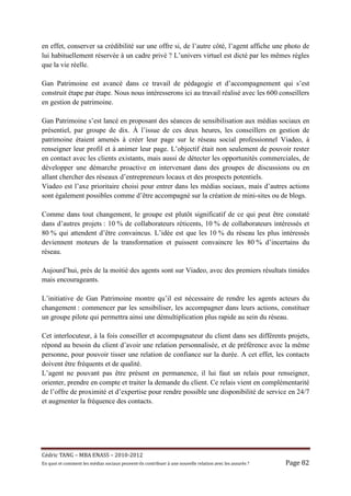 en effet, conserver sa crédibilité sur une offre si, de l’autre côté, l’agent affiche une photo de
lui habituellement réservée à un cadre privé ? L’univers virtuel est dicté par les mêmes règles
que la vie réelle.

Gan Patrimoine est avancé dans ce travail de pédagogie et d’accompagnement qui s’est
construit étape par étape. Nous nous intéresserons ici au travail réalisé avec les 600 conseillers
en gestion de patrimoine.

Gan Patrimoine s’est lancé en proposant des séances de sensibilisation aux médias sociaux en
présentiel, par groupe de dix. À l’issue de ces deux heures, les conseillers en gestion de
patrimoine étaient amenés à créer leur page sur le réseau social professionnel Viadeo, à
renseigner leur profil et à animer leur page. L’objectif était non seulement de pouvoir rester
en contact avec les clients existants, mais aussi de détecter les opportunités commerciales, de
développer une démarche proactive en intervenant dans des groupes de discussions ou en
allant chercher des réseaux d’entrepreneurs locaux et des prospects potentiels.
Viadeo est l’axe prioritaire choisi pour entrer dans les médias sociaux, mais d’autres actions
sont également possibles comme d’être accompagné sur la création de mini-sites ou de blogs.

Comme dans tout changement, le groupe est plutôt significatif de ce qui peut être constaté
dans d’autres projets : 10 % de collaborateurs réticents, 10 % de collaborateurs intéressés et
80 % qui attendent d’être convaincus. L’idée est que les 10 % du réseau les plus intéressés
deviennent moteurs de la transformation et puissent convaincre les 80 % d’incertains du
réseau.

Aujourd’hui, près de la moitié des agents sont sur Viadeo, avec des premiers résultats timides
mais encourageants.

L’initiative de Gan Patrimoine montre qu’il est nécessaire de rendre les agents acteurs du
changement : commencer par les sensibiliser, les accompagner dans leurs actions, constituer
un groupe pilote qui permettra ainsi une démultiplication plus rapide au sein du réseau.

Cet interlocuteur, à la fois conseiller et accompagnateur du client dans ses différents projets,
répond au besoin du client d’avoir une relation personnalisée, et de préférence avec la même
personne, pour pouvoir tisser une relation de confiance sur la durée. A cet effet, les contacts
doivent être fréquents et de qualité.
L’agent ne pouvant pas être présent en permanence, il lui faut un relais pour renseigner,
orienter, prendre en compte et traiter la demande du client. Ce relais vient en complémentarité
de l’offre de proximité et d’expertise pour rendre possible une disponibilité de service en 24/7
et augmenter la fréquence des contacts.




Cé dric	TANG	–	MBA	ENASS	–	2010-2012	
En	quoi	et	comment	les	mé dias	sociaux	peuvent-ils	contribuer	à 	une	nouvelle	relation	avec	les	assuré s	?	   Page	82	
 