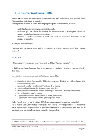 3 Le retour sur investissement (ROI)

Depuis 18-24 mois, les principales compagnies ont pris conscience que quelque chose
d’important est en train de se produire.
 Les arguments avancés au début pour ne pas participer à ce mouvement, à savoir :

      –    contrôle plus strict des messages institutionnels ;
      –    utilisation par les clients des canaux de communication existants pour obtenir un
           support au détriment des supports sociaux ;
      –    absence de coûts additionnels à court terme sur les ressources humaines, sur les
           process et les outils.

se sont peu à peu estompés.

Toutefois, une question reste et revient de manière récurrente : quel est le ROI des médias
sociaux ?


3.1.	Le	ROI	

« Si un manager veut tuer un projet innovant, le ROI est l’excuse parfaite149 ».

Le ROI mesure la performance d’un investissement, c’est-à-dire le rapport entre un bénéfice
et un coût.

Les bénéfices sont nombreux mais difficilement mesurables :

      1- Connaître le client d’une manière différente : ses centres d’intérêt, ses critères d’achat et les
         relations entre les clients.
      2- Favorise le bouche-à-oreille positif / visibilité de la marque.
      3- Augmente la satisfaction du client concernant le service.
      4- Démontre un leadership en la matière, une image d’innovation / Avantage concurrentiel.
      5- Être en lien direct avec les clients.
      6- Augmente la qualité de la relation avec le client (fidélisation).
      7- Augmente les nouvelles possibilités générées par ces outils.

En bref, sur le court terme, il est très difficile de mesurer concrètement une rentabilité.
Sur le moyen terme, le bénéfice potentiel est plus visible : avoir la possibilité de rassembler
sur un espace social un public cible et qualifié pour renforcer la connaissance qu’il a de lui, de
ses attentes, de ses attitudes, et de sa capacité à être mobilisé.




149
      KABLA Hervé et GOURVENEC Yann, « Les Médias sociaux expliqués à mon boss », éditions Kawa, 2011.


Cé dric	TANG	–	MBA	ENASS	–	2010-2012	
En	quoi	et	comment	les	mé dias	sociaux	peuvent-ils	contribuer	à 	une	nouvelle	relation	avec	les	assuré s	?	   Page	84	
 