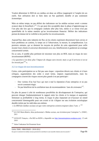 Vouloir déterminer le ROI de ces médias est donc un réflexe inapproprié à l’emploi de ces
outils. Son utilisation doit se faire dans un but qualitatif, durable et pas seulement
économique.

Mais en même temps, ne pas définir des indicateurs sur les médias sociaux serait « comme
avancer dans le brouillard »155. Ce qui peut être acceptable dans la phase d’apprentissage ne
l’est plus dès lors que la compagnie souhaite aller plus loin, même si ce retour n'est pas
quantifiable de la même manière qu’un investissement financier. Définir des indicateurs
permet de donner de la visibilité et de justifier les investissements.

Aujourd’hui, dans cette industrie de flux où les clients expriment directement leurs envies et
leurs problèmes en continu, le temps est à l’observation, la mesure, la compréhension. Les
premiers entrants, qui se donnent les moyens de profiter de cette opportunité pour enfin
écouter leurs clients et converser directement avec eux, bénéficieront et garderont un avantage
concurrentiel certain.
En ce sens, il semble plus pertinent de raisonner non plus en ROI, mais en risque de non-
investissement (RONI).
« La question n’est donc plus l’impact de chaque euro investi, mais ce qu’il arrivera si on ne
les investit pas156 ».

3.2.	Le	risque	de	non	investissement		

Certes, cette participation ne se fait pas sans risque : exposition directe aux clients et à leurs
critiques, augmentation des coûts à court terme, impacts organisationnels, mais les
compagnies courent des risques encore plus grands à ne pas participer :

       –   Etre victime d’un bad buzz qui met à mal la réputation d’une entreprise et ne pas
           savoir comment réagir.
       –   Ne pas bénéficier de la corrélation taux de recommandation / taux de croissance157.

En plus de passer à côté de nombreuses possibilités de développement de l’entreprise, qui
peuvent changer fondamentalement le rapport entre les clients et la marque et augmenter
fortement sa profitabilité à long terme, le risque le plus impactant est d’accuser un retard
concurrentiel dommageable pour son avenir et de s’aligner sur une évolution sociologique
durable initiée par les individus eux-mêmes.
 « Le ROI des médias sociaux est que votre entreprise existera toujours dans 5 ans. » 158

155
      LE COZ Marie-Béatrix, thèse professionnel « Médias sociaux, une révolution pour l’entreprise ? », ESSEC,
      2011
156
      GUILLOT François, « Du ROI au RONI », disponible sur http://internetetopinion.wordpress.com/, 12 août
      2010
157
      Selon l’indicateur Net Promoteur Score


Cé dric	TANG	–	MBA	ENASS	–	2010-2012	
En	quoi	et	comment	les	mé dias	sociaux	peuvent-ils	contribuer	à 	une	nouvelle	relation	avec	les	assuré s	?	   Page	86	
 
