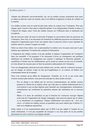 Synthèse partie 3 :

 Adopter une démarche conversationnelle, oui, sur les médias sociaux assurément mais aussi
 en allant au-delà des outils du marché, dont il est difficile d’apprécier la durée de validité sur
 le marché.

 Les médias sociaux sont un canal de plus pour entrer en contact avec l’entreprise. Pour que
 chaque canal s’inscrive bien dans le dispositif global, il est indispensable d’étudier la place et
 l’objectif de chaque canal. Celui des médias sociaux est l’efficacité dans le traitement des
 exceptions.
 Qui dit nouveau canal, dit aussi la nécessité d’intégrer la conversation dans les processus de
 l’entreprise. Pour cela, il est nécessaire de formaliser les différents processus de traitement qui
 impactent l’organisation pour éviter une rupture dans le parcours client et pour répondre de
 manière réactive, comme l’exigent ces outils.
 Parler au client d’une même voix et personnaliser la relation avec lui passe aussi par le gros
 chantier que représente l’évolution des systèmes d’information.
 L’intégration des médias sociaux n’est pas anodine et impacte l’organisation de l’entreprise
 dans son ensemble. C’est pourquoi il est nécessaire d’avoir en conséquence une politique
 ambitieuse de conduite de changement qui consiste à impliquer la Direction générale, à
 sensibiliser et former tous les collaborateurs, qu’ils soient en contact ou non avec la clientèle,
 et à leur donner les moyens pour en faire les premiers ambassadeurs de l’entreprise.
 Tous ces changements créent de nouveaux métiers avec, en tête, celui de community manager,
 qui est chargé, en interne, d’agir en tant qu’évangélisateur et, en externe, de fédérer une
 communauté autour de la marque.
 Nous n’en sommes qu’au début du changement. Toutefois, au vu de ce qui existe dans
 d’autres secteurs plus matures, nous pouvons anticiper les deux points suivants :
      –     Pris en charge à ses débuts par les services communications, les médias sociaux
            prennent le chemin de la relation client, qui colle plus au schéma bidirectionnel de la
            conversation et qui est plus légitime pour répondre aux renseignements, réclamations,
            insatisfactions qui constituent les premières attentes des internautes sur ce nouveau
            canal.
      –     Même si le choix de centraliser ou pas la fonction de community manager dépend
            avant tout de l’organisation de chaque compagnie, nous pouvons penser que le métier
            va se transformer en compétence. Chaque collaborateur sera pourvu du « bon sens
            client » et utiliser les médias sociaux au quotidien sera aussi naturel que d’utiliser l’e-
            mail ou le téléphone aujourd’hui.
 Enfin, même si il est communément admis que le ROI n’est pas adapté à l’emploi de ces
 outils relationnels, il n’est pas acceptable de naviguer à vue sous peine de ne pas profiter
 pleinement de cette évolution sociologique durable.



 Cé dric	TANG	–	MBA	ENASS	–	2010-2012	
 En	quoi	et	comment	les	mé dias	sociaux	peuvent-ils	contribuer	à 	une	nouvelle	relation	avec	les	assuré s	?	   Page	89	
 
