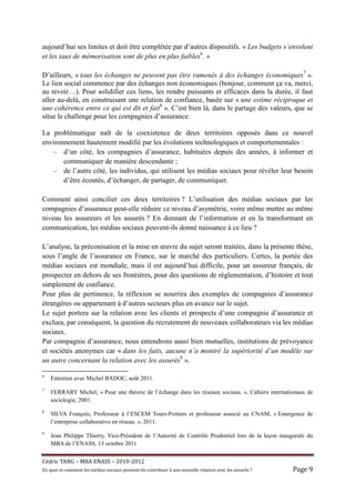 aujourd’hui ses limites et doit être complétée par d’autres dispositifs. « Les budgets s’envolent
et les taux de mémorisation sont de plus en plus faibles6. »

D’ailleurs, « tous les échanges ne peuvent pas être ramenés à des échanges économiques7 ».
Le lien social commence par des échanges non économiques (bonjour, comment ça va, merci,
au revoir…). Pour solidifier ces liens, les rendre puissants et efficaces dans la durée, il faut
aller au-delà, en construisant une relation de confiance, basée sur « une estime réciproque et
une cohérence entre ce qui est dit et fait8 ». C’est bien là, dans le partage des valeurs, que se
situe le challenge pour les compagnies d’assurance.

La problématique naît de la coexistence de deux territoires opposés dans ce nouvel
environnement hautement modifié par les évolutions technologiques et comportementales :
   – d’un côté, les compagnies d’assurance, habituées depuis des années, à informer et
       communiquer de manière descendante ;
   – de l’autre côté, les individus, qui utilisent les médias sociaux pour révéler leur besoin
       d’être écoutés, d’échanger, de partager, de communiquer.

Comment ainsi concilier ces deux territoires ? L’utilisation des médias sociaux par les
compagnies d’assurance peut-elle réduire ce niveau d’asymétrie, voire même mettre au même
niveau les assureurs et les assurés ? En donnant de l’information et en la transformant en
communication, les médias sociaux peuvent-ils donné naissance à ce lieu ?

L’analyse, la préconisation et la mise en œuvre du sujet seront traitées, dans la présente thèse,
sous l’angle de l’assurance en France, sur le marché des particuliers. Certes, la portée des
médias sociaux est mondiale, mais il est aujourd’hui difficile, pour un assureur français, de
prospecter en dehors de ses frontières, pour des questions de réglementation, d’histoire et tout
simplement de confiance.
Pour plus de pertinence, la réflexion se nourrira des exemples de compagnies d’assurance
étrangères ou appartenant à d’autres secteurs plus en avance sur le sujet.
Le sujet portera sur la relation avec les clients et prospects d’une compagnie d’assurance et
exclura, par conséquent, la question du recrutement de nouveaux collaborateurs via les médias
sociaux.
Par compagnie d’assurance, nous entendrons aussi bien mutuelles, institutions de prévoyance
et sociétés anonymes car « dans les faits, aucune n’a montré la supériorité d’un modèle sur
un autre concernant la relation avec les assurés9 ».

6
    Entretien avec Michel BADOC, août 2011.
7
    FERRARY Michel, « Pour une théorie de l’échange dans les réseaux sociaux. », Cahiers internationaux de
    sociologie, 2001.
8
    SILVA François, Professeur à l’ESCEM Tours-Poitiers et professeur associé au CNAM, « Emergence de
    l’entreprise collaborative en réseau. », 2011.
9
    Jean Philippe Thierry, Vice-Président de l’Autorité de Contrôle Prudentiel lors de la leçon inaugurale du
    MBA de l’ENASS, 13 octobre 2011


Cé dric	TANG	–	MBA	ENASS	–	2010-2012	
En	quoi	et	comment	les	mé dias	sociaux	peuvent-ils	contribuer	à 	une	nouvelle	relation	avec	les	assuré s	?	   Page	9	
 