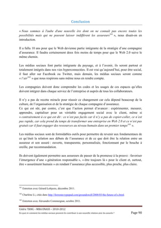 Conclusion	

« Nous sommes à l'aube d'une nouvelle ère dont on ne connaît pas encore toutes les
possibilités mais qui ne peuvent laisser indifférent les assureurs161 », nous disait-on en
introduction.

Il a fallu 10 ans pour que le Web devienne partie intégrante de la stratégie d’une compagnie
d’assurance. Il faudra certainement deux fois moins de temps pour que le Web 2.0 suive le
même chemin.

Les médias sociaux font partie intégrante du paysage, et à l’avenir, ils seront partout et
totalement intégrés dans nos vies hyperconnectées. Il est vrai qu’aujourd’hui, pour être social,
il faut aller sur Facebook ou Twitter, mais demain, les médias sociaux seront comme
« l’air162 » que nous respirons sans même nous en rendre compte.

Les compagnies doivent donc comprendre les codes et les usages de ces espaces qu’elles
doivent intégrer dans chaque service de l’entreprise et auprès de tous les collaborateurs.

Il n’y a pas de recette miracle pour réussir ce changement car cela dépend beaucoup de la
culture, de l’organisation et de la stratégie de chaque compagnie d’assurance.
Ce qui est sûr, par contre, c’est que l’action permet d’avancer : expérimenter, mesurer,
apprendre, capitaliser pour un véritable engagement social avec le client, même si
« contrairement à ce qui est dit : ce n’est pas facile car il n’y a pas de copier-coller, ce n’est
pas rapide, car cela prend du temps de transformer une entreprise en Web 2.0 et ce n’est pas
gratuit car il faut engager des ressources au niveau humain dans un premier temps163 ».

Les médias sociaux sont de formidables outils pour permettre de revenir aux fondamentaux de
ce qu’était la relation aux débuts de l’assurance et de ce que doit être la relation entre un
assureur et son assuré : ouverte, transparente, personnalisée, fonctionnant par le bouche à
oreille, par recommandation.

Ils doivent également permettre aux assureurs de passer de la promesse à la preuve : favoriser
l’émergence d’une « génération responsable », « être toujours là » pour le client et, surtout,
être « assurément humain » en rendant l’assurance plus accessible, plus proche, plus claire.




161
      Entretien avec Gérard Lobjeois, décembre 2011.
162
      Charlène Li, citée dans http://forrester.typepad.com/groundswell/2008/03/the-future-of-s.html.
163
      Entretien avec Alexandre Commergnat, octobre 2011.


Cé dric	TANG	–	MBA	ENASS	–	2010-2012	
En	quoi	et	comment	les	mé dias	sociaux	peuvent-ils	contribuer	à 	une	nouvelle	relation	avec	les	assuré s	?	   Page	90	
 