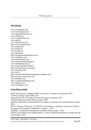 Bibliographie	



Sites internet

www.journaldunet.com
www.web-strategist.com
www.argusdelassurance.com
www.strategies.fr
www.customerthink.com
www.agefi.fr
www.mediassociaux.fr
http://www.entreprise20.fr
www.latribune.fr
www.lefigaro.fr
www.lesechos.fr
www.spintank.fr
http://cestpasmonidee.blogspot.com/
www.ryanhanley.com
www.insurancetech.com/
www.mycommunitymanager.fr
www.huffingtonpost.com
www.reseaux-professionnels.fr
http://customerrespect.com/blog/
www.tns-sofres.com
www.cnil.fr
http://urmachtrelationshipmanagement.wordpress.com/
http://pro.news-assurances.com/
www.slideshare.net
http://i-marketing.blogspot.com/
www.duperrin.com
www.socialbakers.com

Livres blancs, études

RUIZ Jean François, Tendances CRM : la vision de 12 experts sur la question, 2011
ATOS Consulting, Social CRM, 2011
France Innovation, Livre blanc de l’innovation dans l’assurance, 2010
The Razorfish social media influence report, 2009.
Spintank, Plateformes communautaires de marques et strategies de communication en ligne,
2010.
SILVA François, Professeur à l’ESCEM Tours-Poitiers et professeur associé au CNAM, «
Emergence de l’entreprise collaborative en réseau. », 2011.
Synthesio, « Community management ou relation client en ligne », 2011
EFMA, Social Media at the starting blocks : a look at financial institutions in Europe and the
United States, 2010

Cé dric	TANG	–	MBA	ENASS	–	2010-2012	
En	quoi	et	comment	les	mé dias	sociaux	peuvent-ils	contribuer	à 	une	nouvelle	relation	avec	les	assuré s	?	   Page	99	
 