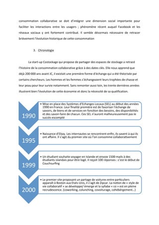 !
!
consommation! collaborative! se! doit! d’intégrer! une! dimension! social! importante! pour!
faciliter! les! interactions! entre! les! usagers! ;! phénomène! récent! auquel! Facebook! et! les!
réseaux! sociaux! y! ont! fortement! contribué.! Il! semble! désormais! nécessaire! de! retracer!
brièvement!l’évolution!historique!de!cette!consommation!
!
3. Chronologie!!
!
! La!startBup!Costockage!qui!propose!de!partager!des!espaces!de!stockage!a!retracé!
l’histoire!de!la!consommation!collaborative!grâce!à!des!dates!clés.!Elle!nous!apprend!que!
déjà!200!000!ans!avant!JC,!il!existait!une!première!forme!d’échange!qui!a!été!théorisée!par!
certains!chercheurs.!Les!hommes!et!les!femmes!s’échangeaient!leurs!trophées!de!chasse!et!
leur!peau!pour!leur!survie!notamment.!Sans!remonter!aussi!loin,!les!trente!dernières!années!
illustrent!bien!l’évolution!de!cette!économie!et!donc!la!nécessité!de!sa!qualification.!
!
!
1990!
• Mise!en!place!des!Systèmes!d’Echanges!Locaux!(SEL)!au!début!des!années!
1990!en!France.!Leur!ﬁnalité!première!est!de!favoriser!l’échange!de!
savoirs,!de!biens!et!de!services!en!foncuon!des!besoins,!des!disponibilités!
et!des!savoirBfaire!de!chacun.!Ces!SEL!n’auront!malheureusement!pas!le!
succès!escompté!
1995!
• Naissance!d’Ebay.!Les!internautes!se!rencontrent!enﬁn,!ils!savent!à!qui!ils!
ont!aﬀaire.!Il!s’agit!du!premier!site!où!l’on!consomme!collaborauvement!
1999!
• Un!étudiant!souhaite!voyager!en!Islande!et!envoie!1500!mails!à!des!
étudiants!islandais!pour!être!logé.!Il!reçoit!100!réponses!:!c’est!le!début!de!
Couchsurﬁng!
2000!
• Le!premier!site!proposant!un!partage!de!voitures!entre!paruculiers!
apparaît!à!Boston!aux!Etats!Unis,!il!s’agit!de!Zipcar.!La!nouon!de!«!style!de!
vie!collaborauf!»!se!développe/!émerge!et!la!syllabe!«!co!»!est!en!pleine!
recrudescence.!(coworking,!colunching,!covoiturage,!cohébérgement…)!
 