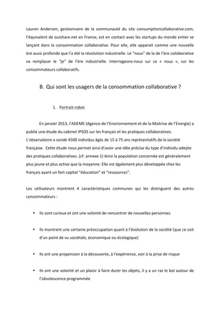!
!
Lauren! Andersen,! gestionnaire! de! la! communauté! du! site! consumptioncollaborative.com,!
l’équivalent!de!ouishare.net!en!France,!est!en!contact!avec!les!startups!du!monde!entier!se!
lançant!dans!la!consommation!collaborative.!Pour!elle,!elle!apparait!comme!une!nouvelle!
ère!aussi!profonde!que!l’a!été!la!révolution!industrielle.!Le!“nous”!de!la!de!l’ère!collaborative!
va! remplacer! le! “je”! de! l’ère! industrielle.! InterrogeonsBnous! sur! ce! «! nous! »,! sur! les!
consommateurs!collaboratifs.!
!
B. Qui!sont!les!usagers!de!la!consommation!collaborative!?!!
!
1. PortraitBrobot!!
!
! En!janvier!2013,!l’ADEME!(Agence!de!l’Environnement!et!de!la!Maitrise!de!l’Energie)!a!
publié!une!étude!du!cabinet!IPSOS!sur!les!français!et!les!pratiques!collaboratives.!
L’observatoire!a!sondé!4500!individus!âgés!de!15!à!75!ans!représentatifs!de!la!société!
française.!!Cette!étude!nous!permet!ainsi!d’avoir!une!idée!précise!du!type!d’individu!adepte!
des!pratiques!collaboratives.!(cf.!annexe!1)!Ainsi!la!population!concernée!est!généralement!
plus!jeune!et!plus!active!que!la!moyenne.!Elle!est!également!plus!développée!chez!les!
français!ayant!un!fort!capital!“éducation”!et!“ressources”.!!
!
Les! utilisateurs! montrent! 4! caractéristiques! communes! qui! les! distinguent! des! autres!
consommateurs!:!
!
• Ils!sont!curieux!et!ont!une!volonté!de!rencontrer!de!nouvelles!personnes!
!
• Ils!montrent!une!certaine!préoccupation!quant!à!l’évolution!de!la!société!(que!ce!soit!
d’un!point!de!vu!sociétale,!économique!ou!écologique)!
!
• Ils!ont!une!propension!à!la!découverte,!à!l'expérience,!voir!à!la!prise!de!risque!
!
• Ils!ont!une!volonté!et!un!plaisir!à!faire!durer!les!objets,!il!y!a!un!ras!le!bol!autour!de!
l’obsolescence!programmée!
 