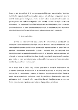 !
!
!
Selon! le! type! de! pratique! de! la! consommation! collaborative,! les! motivations! sont! soit!
individuelles! (opportunités! financières,! bons! plans...)! soit! collectives! (engagement! pour! la!
société,! préoccupation! écologique…)! même! si! selon! l’étude! les! consommateurs! dont! les!
préoccupations!sont!véritablement!portées!sur!le!collectif,!!l’environnement,!la!société!sont!
minoritaires.!Les!adeptes!de!la!consommation!collaborative!ne!rejettent!pas!la!société!de!
consommation!mais!ils!ont!la!volonté!de!ne!plus!la!subir.!Ils!veulent!être!acteur!dans!cette!
société!de!consommation.!Ces!consommateurs!présentent!différentes!motivations.!
!
2. Leurs!motivations!!
!
! Comme! vu! précédemment,! deux! profils! de! consommateurs! collaboratifs! se!
distinguent!facilement.!Certains!s’inscrivent!dans!une!démarche!altruiste!afin!de!militer!pour!
une!société!de!consommation!plus!saine,!plus!éthique!et!plus!écologique!en!combattant!par!
exemple! l’obsolescence! programmée.! D’autres! s’inscrivent! dans! une! démarche! plus!
individualiste!dans!la!mesure!où!ils!sont!à!la!recherche!de!la!solution!la!plus!économique!qui!
répond!à!un!besoin!propre!à!l’individu.!C’est!donc!à!travers!l’analyse!de!ces!profils!que!l’on!
peut!mettre!en!avant!les!motivations!qui!conduisent!les!internautes!vers!la!consommation!
collaborative,!qu’elle!soit!voulue!ou!non.!!!
!
Le! 11! février! 2014,! le! réseau! Fing,! nouvelle! génération! de! thinktank! dont! l’objectif! est!
d’aider!les!entreprises,!les!institutions!et!les!territoires!à!anticiper!les!mutations!liées!aux!
technologies!et!à!leurs!usages,!a!organisé!un!atelier!sur!la!consommation!collaborative!et!a!
publié!une!cartographie!des!motivations!à!partir!des!expériences,!du!vécu!et!des!usages!des!
participants.!Ainsi,!trois!grands!pôles!peuvent!être!observés!ciBaprès!en!ce!qui!concerne!les!
leviers!menant!vers!ce!type!de!consommation!se!dégagent!dans!cette!étude.!
 