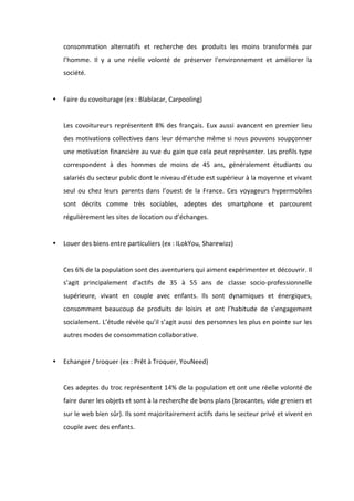 !
!
consommation! alternatifs! et! recherche! des! !produits! les! moins! transformés! par!
l’homme.! Il! y! a! une! réelle! volonté! de! préserver! l'environnement! et! améliorer! la!
société.!!
!!!
• Faire!du!covoiturage!(ex!:!Blablacar,!Carpooling)!
!
Les!covoitureurs!représentent!8%!des!français.!Eux!aussi!avancent!en!premier!lieu!
des!motivations!collectives!dans!leur!démarche!même!si!nous!pouvons!soupçonner!
une!motivation!financière!au!vue!du!gain!que!cela!peut!représenter.!Les!profils!type!
correspondent! à! des! hommes! de! moins! de! 45! ans,! généralement! étudiants! ou!
salariés!du!secteur!public!dont!le!niveau!d’étude!est!supérieur!à!la!moyenne!et!vivant!
seul! ou! chez! leurs! parents! dans! l’ouest! de! la! France.! Ces! voyageurs! hypermobiles!
sont! décrits! comme! très! sociables,! adeptes! des! smartphone! et! parcourent!
régulièrement!les!sites!de!location!ou!d’échanges.!
!
• Louer!des!biens!entre!particuliers!(ex!:!ILokYou,!Sharewizz)!
!
Ces!6%!de!la!population!sont!des!aventuriers!qui!aiment!expérimenter!et!découvrir.!Il!
s’agit! principalement! d’actifs! de! 35! à! 55! ans! de! classe! socioBprofessionnelle!
supérieure,! vivant! en! couple! avec! enfants.! Ils! sont! dynamiques! et! énergiques,!
consomment! beaucoup! de! produits! de! loisirs! et! ont! l’habitude! de! s’engagement!
socialement.!L’étude!révèle!qu’il!s’agit!aussi!des!personnes!les!plus!en!pointe!sur!les!
autres!modes!de!consommation!collaborative.!
!
• Echanger!/!troquer!(ex!:!Prêt!à!Troquer,!YouNeed)!
!
Ces!adeptes!du!troc!représentent!14%!de!la!population!et!ont!une!réelle!volonté!de!
faire!durer!les!objets!et!sont!à!la!recherche!de!bons!plans!(brocantes,!vide!greniers!et!
sur!le!web!bien!sûr).!Ils!sont!majoritairement!actifs!dans!le!secteur!privé!et!vivent!en!
couple!avec!des!enfants.!!
!
!
 
