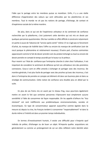 !
!
l’idée! que! le! partage! entre! les! membres! puisse! se! monétiser.! Enfin,! il! y! a! une! réelle!
différence! d'appréciation! des! valeurs! qui! sont! véhiculées! par! les! plateformes! et! ses!
membres.! Tout! le! monde! ne! vit! pas! les! notions! de! partage,! d’échange,! de! contact! et!
d'expérience!sociale!de!la!même!manière.!
!
! De! plus,! dans! ce! qui! est! de! l'expérience! utilisateur! et! du! sentiment! de! confiance!
recherchée! par! la! plateforme,! c’est! justement! cette! dernière! qui! est! mis! en! doute! par!
quelques!personnes!questionnées.!Elle!leur!semble!en!effet!difficile!à!construire!notamment!
en!partie!à!cause!de!l’absence!de!“service!aprèsBvente”!même!s’il!ne!s’agit!pas!ici!forcement!
d’achat,!du!manque!de!lisibilité!dans!l’offre!ou!encore!du!manque!de!certification!(voir!de!
recul! puisque! le! phénomène! et! relativement! nouveau).! D’autre! part,! d’autres! contraintes!
apparaissent!comme!le!fait!de!devoir!prendre!soin!du!produit!échangé!ou!loué!ou!encore!de!
devoir!prendre!en!compte!le!temps!accordé!par!le!loueur!ou!le!préteur.!!
Pour!revenir!sur!l’état!de!!confiance!que!l’entreprise!cherche!à!créer!chez!l’utilisateur,!il!est!
important!de!considérer!le!sentiment!de!défiance!qu’ont!ces!utilisateurs!lors!des!premières!
connexions.! CeuxBci! sont! en! effet! amenés! à! échanger! et! partager! avec! des! inconnus.! De!
manière!générale,!il!est!plus!facile!de!partager!avec!des!proches!qu’avec!des!inconnus,!c’est!
donc!à!l’entreprise!de!prendre!en!compte!cet!élément!clé!dans!son!business!plan!et!dans!sa!
stratégie! de! communication.! Cette! notion! de! confiance! sera! étudiée! plus! en! détail! par! la!
suite.!!
!
! En! plus! de! ces! freins! mis! en! avant! par! le! réseau! Fing,! nous! pourrions! également!
mettre! en! avant! le! fait! que! certaines! personnes! n’éprouvent! tout! simplement! aucune!
sensibilité!à!l’idée!de!consommer!de!façon!responsable.!On!les!appelle!d’ailleurs!les!“éco!
résistant”! est! sont! indifférents! aux! problématiques! environnementales,! sociales! et!
économiques.! Ce! type! de! consommateur! apparait! aujourd’hui! comme! égoïste! dans! la!
mesure!où!depuis!la!crise,!les!français!tendent!à!consommer!“responsablement”!et!dans!la!
durée!même!si!l'intérêt!est!dans!un!premier!temps!individualiste.!
!
! En! termes! d’investissement! humain,! il! existe! une! difficulté! pour! n’importe! quel!
individu! de! prêter,! d’échanger! ou! de! louer! un! objet.! N’importe! quelles! !acquisitions! est!
généralement! vu! comme! un! prolongement! de! soi! car! elles! reflètent! notre! identité! selon!
 