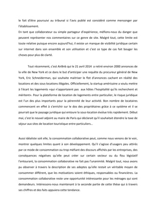 !
!
le! fait! d’être! poursuivi! au! tribunal! si! l’avis! publié! est! considéré! comme! mensonger! par!
l’établissement.!!
En!tant!que!collaborateur!ou!simple!partageur!d’expérience,!méfionsBnous!du!danger!que!
peuvent!représenter!nos!commentaires!sur!ce!genre!de!site.!Malgré!tout,!cette!limite!est!
toute!relative!puisque!encore!aujourd’hui,!il!existe!un!manque!de!visibilité!juridique!certain!
sur! internet! dans! son! ensemble! et! son! utilisation! et! c’est! ce! type! de! cas! fait! bouger! les!
choses!pour!plus!de!clarté.!!
!
! Tout!récemment,!c’est!AirBnb!qui!le!21!avril!2014!!a!retiré!environ!2000!annonces!de!
la!ville!de!New!York!et!ce!dans!le!but!d’anticiper!une!requête!du!procureur!général!de!New!
York,! Eric! Schneiderman,! qui! souhaite! maitriser! le! flot! d’annonces! cachant! en! réalité! des!
locations!et!des!sousBlocations!illégales.!Officiellement,!la!startup!américaine!a!voulu!mettre!
à!l’écart!les!logements!«qui!n’apportaient!pas!!aux!hôtes!l’hospitalité!qu’ils!recherchent!et!
méritent».!Pour!la!plateforme!de!location!de!logements!entre!particulier,!le!risque!juridique!
est!l’un!des!plus!importants!pour!la!pérennité!de!leur!activité.!Bon!nombre!de!locataires!
commencent!en!effet!à!s’enrichir!sur!le!dos!des!propriétaires!grâce!à!ce!système!et!il!se!
pourrait!que!le!paysage!juridique!qui!entoure!la!sousBlocation!évolue!très!rapidement.!Début!
mai,!c’est!le!nouvel!adjoint!au!maire!de!Paris!qui!déclarait!qu’il!souhaitait!étendre!la!taxe!de!
séjour!aux!sites!de!location!touristique!entre!particuliers…!
!
Aussi!idéaliste!soit!elle,!la!consommation!collaborative!peut,!comme!nous!venons!de!le!voir,!
montrer!quelques!limites!quant!à!son!développement.!Qu’il!s’agisse!d’usagers!peu!attirés!
par!ce!mode!de!consommation!ou!trop!méfiant!des!discours!affichés!par!les!entreprises,!des!
conséquences! négatives! qu’elle! peut! créer! sur! certain! secteur! ou! du! flou! législatif!
l’entourant,!la!consommation!collaborative!ne!fait!pas!l’unanimité.!Malgré!tout,!nous!avons!
pu!observer!à!travers!la!description!de!ses!adeptes!qu’elle!restait!un!véritable!moyen!de!
consommer!différent,!que!les!motivations!soient!éthiques,!responsables!ou!financières.!La!
consommation!collaborative!reste!une!opportunité!intéressante!pour!les!ménages!qui!sont!
demandeurs.!IntéressonsBnous!maintenant!à!la!seconde!partie!de!cette!thèse!qui!à!travers!
ses!chiffres!et!des!faits!appuiera!cette!tendance.!!
 