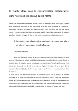 !
!
II.! Quelle! place! pour! la! consommation! collaborative!
dans!notre!société!et!sous!quelle!forme!!
!
De!par!son!avènement!relativement!récent,!il!existe!un!manque!d’étude!sur!ce!sujet,!il!est!en!
effet! difficile! de! quantifier! ce! que! représente! le! secteur! dans! le! monde! de! l’entreprise.!
Cependant,! certaines! données! abordées! ciBdessous! nous! montrent,! de! par! son! grand!
nombre!croissant!de!startups!dans!ce!domaine,!qu’elle!répond!à!une!demande!de!plus!en!
plus!forte!chez!des!ménages!de!plus!en!plus!enclin!à!consommer!collaborativement.!!
!
A. Des!acteurs!de!plus!en!plus!nombreux,!occupant!une!place!
de!plus!en!plus!grande!chez!les!Français!
!
1. De!nombreux!acteurs!!
!
! Selon! une! étude! du! cabinet! Accenture,! la! consommation! collaborative! aurait! pesé!
environ!350!milliard!de!dollars!!soit!266,4!milliards!d’euros!en!2013!dans!le!monde.!Même!si!
certains! sites! de! location! ou! de! covoiturage! ne! datent! pas! d’hier,! le! phénomène! s’est!
clairement! accentué! ces! dernières! années! de! façon! inattendue! et! le! paysage! de! la!
consommation!collaborative!évolue!de!jour!en!jour!avec!l’arrivée!de!nouvelles!startups!dans!
le!secteur.!
Il! est! d’ailleurs! très! difficile! de! recenser! le! nombre! d’acteurs! sur! ce! marché.! Le! collectif!
OuiShare! et! le! blog! consommationcollaborative.com! ont! d’ailleurs! tenté! de! répertorier!
toutes!les!plateformes!déjà!bien!installées!sur!le!marché!(ayant!atteint!un!nombre!suffisant!
d’utilisateur!pour!pérenniser!leur!activité)!en!visant!une!“certaine!exhaustivité”.!Ils!en!ont!
dénombré!100!au!début!de!l’année!2013,!classés!selon!les!secteurs!d’activité!que!voici!:!!
!
!
!
!
!
 