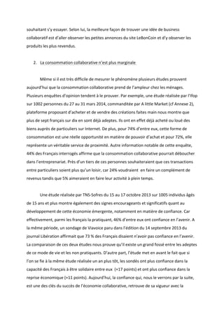 !
!
souhaitant!s’y!essayer.!Selon!lui,!la!meilleure!façon!de!trouver!une!idée!de!business!
collaboratif!est!d’aller!observer!les!petites!annonces!du!site!LeBonCoin!et!d’y!observer!les!
produits!les!plus!revendus.!!
!
2. La!consommation!collaborative!n’est!plus!marginale!!
!
! Même!si!il!est!très!difficile!de!mesurer!le!phénomène!plusieurs!études!prouvent!
aujourd’hui!que!la!consommation!collaborative!prend!de!l’ampleur!chez!les!ménages.!
Plusieurs!enquêtes!d’opinion!tendent!à!le!prouver.!Par!exemple,!une!étude!réalisée!par!l’Ifop!
sur!1002!personnes!du!27!au!31!mars!2014,!commanditée!par!A!little!Market!(cf!Annexe!2),!
plateforme!proposant!d’acheter!et!de!vendre!des!créations!faites!main!nous!montre!que!
plus!de!sept!français!sur!dix!en!sont!déjà!adeptes.!Ils!ont!en!effet!déjà!acheté!ou!loué!des!
biens!auprès!de!particuliers!sur!Internet.!De!plus,!pour!74%!d’entre!eux,!cette!forme!de!
consommation!est!une!réelle!opportunité!en!matière!de!pouvoir!d’achat!et!pour!72%,!elle!
représente!un!véritable!service!de!proximité.!Autre!information!notable!de!cette!enquête,!!
44%!des!Français!interrogés!affirme!que!la!consommation!collaborative!pourrait!déboucher!
dans!l’entreprenariat.!Près!d’un!tiers!de!ces!personnes!souhaiteraient!que!ces!transactions!
entre!particuliers!soient!plus!qu’un!loisir,!car!24%!voudraient!!en!faire!un!complément!de!
revenus!tandis!que!5%!aimeraient!en!faire!leur!activité!à!plein!temps.!!
!
! Une!étude!réalisée!par!TNSBSofres!du!15!au!17!octobre!2013!sur!1005!individus!âgés!
de!15!ans!et!plus!montre!également!des!signes!encourageants!et!significatifs!quant!au!
développement!de!cette!économie!émergente,!notamment!en!matière!de!confiance.!Car!
effectivement,!parmi!les!français!la!pratiquant,!46%!d’entre!eux!ont!confiance!en!l’avenir.!A!
la!même!période,!un!sondage!de!Viavoice!paru!dans!l’édition!du!14!septembre!2013!du!
journal!Libération!affirmait!que!73!%!des!Français!disaient!n’avoir!pas!confiance!en!l’avenir.!
La!comparaison!de!ces!deux!études!nous!prouve!qu’il!existe!un!grand!fossé!entre!les!adeptes!
de!ce!mode!de!vie!et!les!non!pratiquants.!D’autre!part,!l’étude!met!en!avant!le!fait!que!si!
l’on!se!fie!à!la!même!étude!réalisée!un!an!plus!tôt,!les!sondés!ont!plus!confiance!dans!la!
capacité!des!Français!à!être!solidaire!entre!eux!!(+17!points)!et!ont!plus!confiance!dans!la!
reprise!économique!(+11!points).!Aujourd’hui,!la!confiance!qui,!nous!le!verrons!par!la!suite,!
est!une!des!clés!du!succès!de!l’économie!collaborative,!retrouve!de!sa!vigueur!avec!la!
 