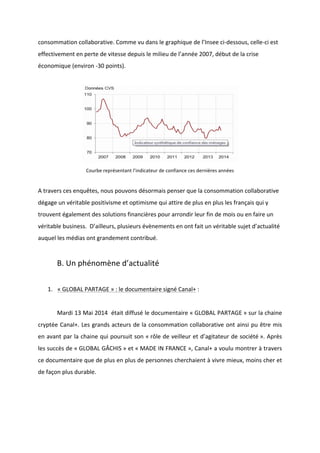 !
!
consommation!collaborative.!Comme!vu!dans!le!graphique!de!l’Insee!ciBdessous,!celleBci!est!
effectivement!en!perte!de!vitesse!depuis!le!milieu!de!l’année!2007,!début!de!la!crise!
économique!(environ!B30!points).!!
!
!
Courbe!représentant!l’indicateur!de!confiance!ces!dernières!années!
!
A!travers!ces!enquêtes,!nous!pouvons!désormais!penser!que!la!consommation!collaborative!
dégage!un!véritable!positivisme!et!optimisme!qui!attire!de!plus!en!plus!les!français!qui!y!
trouvent!également!des!solutions!financières!pour!arrondir!leur!fin!de!mois!ou!en!faire!un!
véritable!business.!!D’ailleurs,!plusieurs!évènements!en!ont!fait!un!véritable!sujet!d’actualité!
auquel!les!médias!ont!grandement!contribué.!!
!
B.!Un!phénomène!d’actualité!!
!
1. «!GLOBAL!PARTAGE!»!:!le!documentaire!signé!Canal+!:!
!
! Mardi!13!Mai!2014!!était!diffusé!le!documentaire!«!GLOBAL!PARTAGE!»!sur!la!chaine!
cryptée!Canal+.!Les!grands!acteurs!de!la!consommation!collaborative!ont!ainsi!pu!être!mis!
en!avant!par!la!chaine!qui!poursuit!son!«!rôle!de!veilleur!et!d’agitateur!de!société!».!Après!
les!succès!de!«!GLOBAL!GÂCHIS!»!et!«!MADE!IN!FRANCE!»,!Canal+!a!voulu!montrer!à!travers!
ce!documentaire!que!de!plus!en!plus!de!personnes!cherchaient!à!vivre!mieux,!moins!cher!et!
de!façon!plus!durable.!
!
 