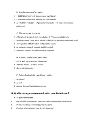 !
!
B.!!Un!phénomène!d’actualité!!
1. «&GLOBAL&PARTAGE&»&:&le&documentaire&signé&Canal+&:&
2. L’économie&collaborative&présente&à&la&Foire&de&Paris&
3. Le&«OuiShare&Fest&2014&–&L'Age&des&Communautés&»&:&la&messe&mondiale&du&
collaboratif&&
&
C.!Décryptage!de!tendance!
1. L’Age&d’or&du&design&:&la&forte&contribution&de&l’économie&collaborative&&
2. Un&ton&«&friendly&»&pour&mieux&séduire&et&pour&inclure&les&utilisateurs&dans&le&projet&&
3. Une&«&positive&attitude&»&et&un&enthousiasme&assumé&
4. La&confiance&:&nouvelle&monnaie&du&XXIème&siècle&
5. Blablacar&:&créateur&de&communauté&de&confiance&&
!
D.!Business!model!et!monétisation!
1. Pas&de&web,&pas&de&startup&collaborative&
2. Première&mission&:&la&masse&critique&&
3. Quel&modèle&financier&?&&
!
E.!Préambule!de!la!troisième!partie!
1. Le&concept&&&
2. Le&nom&&
3. Analyse&du&marché&et&de&la&concurrence&&
!!
III.!Quelle!stratégie!de!communication!pour!MéloShare!?!!
A. Le!positionnement!
1.& Une&véritable&appartenance&au&secteur&de&la&consommation&collaborative&&
2.& Un&nouvel&outil&du&quotidien&pour&les&musiciens&&
3.& L’outil&de&géolocalisation&:&une&des&clés&du&succès&?&
&
&
 