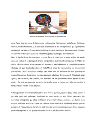 !
!
!
Plateau!de!canal+!lors!de!la!diffusion!du!documentaire!
!
Avec! l’aide! des! pionniers! de! l’économie! collaborative! (Discosoupe,! MakeSense,! Ouishare,!
Wwoof,!Tradeschool!Paris…),!ils!sont!allés!à!la!rencontre!des!entrepreneurs!qui!façonnent!le!
paysage!du!partage!en!France.!Antonin!Leonard,!grand!promoteur!du!mouvement,!créateur!
du!collectif!et!think!tank!OuiShare!est!le!fil!rouge!tout!au!long!du!documentaire.!
Dans!la!lignée!de!ce!documentaire,!pour!en!faire!sa!promotion!et!pour!réaliser!sa!bande!
annonce!en!live!et!en!partage,!la!chaine!a!organisé!un!évènement!sur!le!parvis!de!l’hôtel!de!
ville!à!Paris!le!samedi!3!mai!dernier!(cf.!Annexe!3).!Cet!évènement!a!rassemblé!plusieurs!
startups! tel! que! KissKissBankBank! et! HelloMerci! (sites! de! crowfunding! ou! financement!
participatif),! Circul’Livre! (pour! partager! des! livres! avec! les! habitants! de! son! quartier)! ou!
encore!DiscoSoupe!(cuisiner!en!musique!avec!des!rebuts!ou!des!invendus).!A!tout!cela!s’est!
ajouté,! des! touristes,! des! curieux,! des! convertis! et! des! personnes! venus! parler! de! leur!
projet!:!il!y!avait!par!exemple!une!mère!de!famille!venue!présenter!son!idée!qui!consiste!à!
faire!partager!un!abri!en!cas!de!pluie.!!
!
Cette!opération!évènementielle!fut!très!bien!menée!puisque,!sous!un!beau!soleil,!Canal+!a!
pu! faire! participer,! échanger,! impliquer! les! participants! en! leur! faisant! découvrir! des!
nouvelles! entreprises! qui! elles! profitaient! d’une! merveilleuse! publicité.! La! chaine! a! pu!
monter!sa!bande!annonce!à!l’aide!de!«!Vine!»!(mini!vidéo!de!6!secondes)!réalisés!par!les!
passants.!Il!s’agissait!donc!d’une!belle!opération!de!communication!partagée.!Nous!pouvons!
peutBêtre!regretter!le!fait!que!ce!documentaire!n’ait!pas!été!diffusé!en!clair…!
!
!
!
 