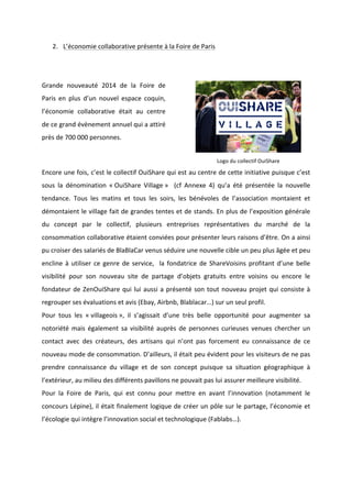 !
!
2. L’économie!collaborative!présente!à!la!Foire!de!Paris!
!
!
Grande! nouveauté! 2014! de! la! Foire! de!
Paris! en! plus! d’un! nouvel! espace! coquin,!
l’économie! collaborative! était! au! centre!
de!ce!grand!évènement!annuel!qui!a!attiré!
près!de!700!000!personnes.!!
!
Logo!du!collectif!OuiShare
Encore!une!fois,!c’est!le!collectif!OuiShare!qui!est!au!centre!de!cette!initiative!puisque!c’est!
sous! la! dénomination! «!OuiShare! Village!»! ! (cf! Annexe! 4)! qu’a! été! présentée! la! nouvelle!
tendance.! Tous! les! matins! et! tous! les! soirs,! les! bénévoles! de! l’association! montaient! et!
démontaient!le!village!fait!de!grandes!tentes!et!de!stands.!En!plus!de!l’exposition!générale!
du! concept! par! le! collectif,! plusieurs! entreprises! représentatives! du! marché! de! la!
consommation!collaborative!étaient!conviées!pour!présenter!leurs!raisons!d’être.!On!a!ainsi!
pu!croiser!des!salariés!de!BlaBlaCar!venus!séduire!une!nouvelle!cible!un!peu!plus!âgée!et!peu!
encline!à!utiliser!ce!genre!de!service,!!la!fondatrice!de!ShareVoisins!profitant!d’une!belle!
visibilité! pour! son! nouveau! site! de! partage! d’objets! gratuits! entre! voisins! ou! encore! le!
fondateur!de!ZenOuiShare!qui!lui!aussi!a!présenté!son!tout!nouveau!projet!qui!consiste!à!
regrouper!ses!évaluations!et!avis!(Ebay,!Airbnb,!Blablacar…)!sur!un!seul!profil.!!
Pour! tous! les! «!villageois!»,! il! s’agissait! d’une! très! belle! opportunité! pour! augmenter! sa!
notoriété! mais! également! sa! visibilité! auprès! de! personnes! curieuses! venues! chercher! un!
contact! avec! des! créateurs,! des! artisans! qui! n’ont! pas! forcement! eu! connaissance! de! ce!
nouveau!mode!de!consommation.!D’ailleurs,!il!était!peu!évident!pour!les!visiteurs!de!ne!pas!
prendre! connaissance! du! village! et! de! son! concept! puisque! sa! situation! géographique! à!
l’extérieur,!au!milieu!des!différents!pavillons!ne!pouvait!pas!lui!assurer!meilleure!visibilité.!!
Pour! la! Foire! de! Paris,! qui! est! connu! pour! mettre! en! avant! l’innovation! (notamment! le!
concours!Lépine),!il!était!finalement!logique!de!créer!un!pôle!sur!le!partage,!l’économie!et!
l’écologie!qui!intègre!l’innovation!social!et!technologique!(Fablabs…).!
!
 
