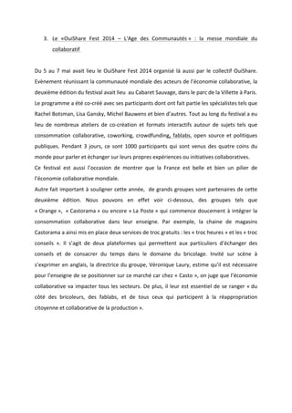 !
!
3. Le! «OuiShare! Fest! 2014! –! L'Age! des! Communautés!»! :! la! messe! mondiale! du!
collaboratif!!
!
Du!5!au!7!mai!avait!lieu!le!OuiShare!Fest!2014!organisé!là!aussi!par!le!collectif!OuiShare.!
Evènement!réunissant!la!communauté!mondiale!des!acteurs!de!l’économie!collaborative,!la!
deuxième!édition!du!festival!avait!lieu!!au!Cabaret!Sauvage,!dans!le!parc!de!la!Villette!à!Paris.!
Le!programme!a!été!coBcréé!avec!ses!participants!dont!ont!fait!partie!les!spécialistes!tels!que!
Rachel!Botsman,!Lisa!Gansky,!Michel!Bauwens!et!bien!d’autres.!Tout!au!long!du!festival!a!eu!
lieu! de! nombreux! ateliers! de! coBcréation! et! formats! interactifs! autour! de! sujets! tels! que!
consommation!collaborative,!coworking,!crowdfunding,!fablabs,!open!source!et!politiques!
publiques.!Pendant!3!jours,!ce!sont!1000!participants!qui!sont!venus!des!quatre!coins!du!
monde!pour!parler!et!échanger!sur!leurs!propres!expériences!ou!initiatives!collaboratives.!!!
Ce! festival! est! aussi! l’occasion! de! montrer! que! la! France! est! belle! et! bien! un! pilier! de!
l’économie!collaborative!mondiale.!
Autre!fait!important!à!souligner!cette!année,!!de!grands!groupes!sont!partenaires!de!cette!
deuxième! édition.! Nous! pouvons! en! effet! voir! ciBdessous,! des! groupes! tels! que!
«!Orange!»,!!«!Castorama!»!ou!encore!«!La!Poste!»!qui!commence!doucement!à!intégrer!la!
consommation! collaborative! dans! leur! enseigne.! Par! exemple,! la! chaine! de! magasins!
Castorama!a!ainsi!mis!en!place!deux!services!de!troc!gratuits!:!les!«!troc!heures!»!et!les!«!troc!
conseils! ».! Il! s’agit! de! deux! plateformes! qui! permettent! aux! particuliers! d’échanger! des!
conseils! et! de! consacrer! du! temps! dans! le! domaine! du! bricolage.! Invité! sur! scène! à!
s’exprimer!en!anglais,!la!directrice!du!groupe,!Véronique!Laury,!estime!qu’il!est!nécessaire!
pour!l’enseigne!de!se!positionner!sur!ce!marché!car!chez!«!Casto!»,!on!juge!que!l’économie!
collaborative!va!impacter!tous!les!secteurs.!De!plus,!il!leur!est!essentiel!de!se!ranger!«!du!
côté! des! bricoleurs,! des! fablabs,! et! de! tous! ceux! qui! participent! à! la! réappropriation!
citoyenne!et!collaborative!de!la!production!».!
 