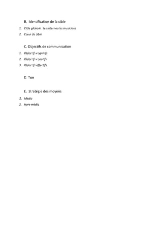 !
!
B.!!Identification!de!la!cible!!
1. Cible&globale&:&les&internautes&musiciens&&
2. Cœur&de&cible&&
!
C.!Objectifs!de!communication!!
1. Objectifs&cognitifs&&
2. Objectifs&conatifs&&
3. Objectifs&affectifs&
&
D.!Ton!
&
E.!!Stratégie!des!moyens!&
1. Média&&
2. Hors;média&&
!
!
!
!
 