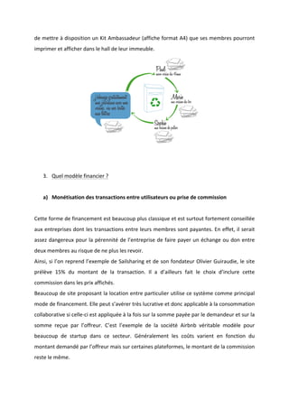 !
!
de!mettre!à!disposition!un!Kit!Ambassadeur!(affiche!format!A4)!que!ses!membres!pourront!
imprimer!et!afficher!dans!le!hall!de!leur!immeuble.!
!
!
3. Quel!modèle!financier!?!!
!
a) Monétisation!des!transactions!entre!utilisateurs!ou!prise!de!commission!!
!
Cette!forme!de!financement!est!beaucoup!plus!classique!et!est!surtout!fortement!conseillée!
aux!entreprises!dont!les!transactions!entre!leurs!membres!sont!payantes.!En!effet,!il!serait!
assez!dangereux!pour!la!pérennité!de!l’entreprise!de!faire!payer!un!échange!ou!don!entre!
deux!membres!au!risque!de!ne!plus!les!revoir.!
Ainsi,!si!l’on!reprend!l’exemple!de!Sailsharing!et!de!son!fondateur!Olivier!Guiraudie,!le!site!
prélève! 15%! du! montant! de! la! transaction.! Il! a! d’ailleurs! fait! le! choix! d’inclure! cette!
commission!dans!les!prix!affichés.!!
Beaucoup!de!site!proposant!la!location!entre!particulier!utilise!ce!système!comme!principal!
mode!de!financement.!Elle!peut!s’avérer!très!lucrative!et!donc!applicable!à!la!consommation!
collaborative!si!celleBci!est!appliquée!à!la!fois!sur!la!somme!payée!par!le!demandeur!et!sur!la!
somme! reçue! par! l’offreur.! C’est! l’exemple! de! la! société! Airbnb! véritable! modèle! pour!
beaucoup! de! startup! dans! ce! secteur.! Généralement! les! coûts! varient! en! fonction! du!
montant!demandé!par!l’offreur!mais!sur!certaines!plateformes,!le!montant!de!la!commission!
reste!le!même.!!
 