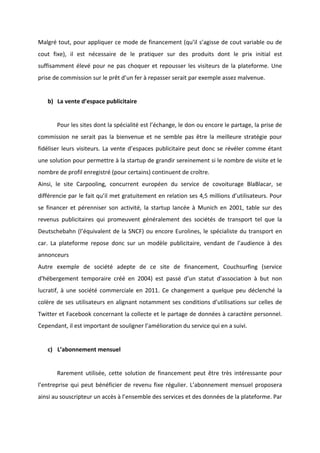 !
!
Malgré!tout,!pour!appliquer!ce!mode!de!financement!(qu’il!s’agisse!de!cout!variable!ou!de!
cout! fixe),! il! est! nécessaire! de! le! pratiquer! sur! des! produits! dont! le! prix! initial! est!
suffisamment!élevé!pour!ne!pas!choquer!et!repousser!les!visiteurs!de!la!plateforme.!Une!
prise!de!commission!sur!le!prêt!d’un!fer!à!repasser!serait!par!exemple!assez!malvenue.!!
!
b) La!vente!d’espace!publicitaire!!
!
! Pour!les!sites!dont!la!spécialité!est!l’échange,!le!don!ou!encore!le!partage,!la!prise!de!
commission! ne! serait! pas! la! bienvenue! et! ne! semble! pas! être! la! meilleure! stratégie! pour!
fidéliser!leurs!visiteurs.!La!vente!d’espaces!publicitaire!peut!donc!se!révéler!comme!étant!
une!solution!pour!permettre!à!la!startup!de!grandir!sereinement!si!le!nombre!de!visite!et!le!
nombre!de!profil!enregistré!(pour!certains)!continuent!de!croître.!
Ainsi,! le! site! Carpooling,! concurrent! européen! du! service! de! covoiturage! BlaBlacar,! se!
différencie!par!le!fait!qu’il!met!gratuitement!en!relation!ses!4,5!millions!d’utilisateurs.!Pour!
se! financer! et! pérenniser! son! activité,! la! startup! lancée! à! Munich! en! 2001,! table! sur! des!
revenus! publicitaires! qui! promeuvent! généralement! des! sociétés! de! transport! tel! que! la!
Deutschebahn!(l’équivalent!de!la!SNCF)!ou!encore!Eurolines,!le!spécialiste!du!transport!en!
car.! La! plateforme! repose! donc! sur! un! modèle! publicitaire,! vendant! de! l’audience! à! des!
annonceurs!
Autre! exemple! de! société! adepte! de! ce! site! de! financement,! Couchsurfing! (service!
d'hébergement! temporaire! créé! en! 2004)! est! passé! d’un! statut! d’association! à! but! non!
lucratif,!à!une!société!commerciale!en!2011.!Ce!changement!a!quelque!peu!déclenché!la!
colère!de!ses!utilisateurs!en!alignant!notamment!ses!conditions!d’utilisations!sur!celles!de!
Twitter!et!Facebook!concernant!la!collecte!et!le!partage!de!données!à!caractère!personnel.!
Cependant,!il!est!important!de!souligner!l’amélioration!du!service!qui!en!a!suivi.!!
!
c) L’abonnement!mensuel!
!
! Rarement! utilisée,! cette! solution! de! financement! peut! être! très! intéressante! pour!
l’entreprise!qui!peut!bénéficier!de!revenu!fixe!régulier.!L’abonnement!mensuel!proposera!
ainsi!au!souscripteur!un!accès!à!l’ensemble!des!services!et!des!données!de!la!plateforme.!Par!
 