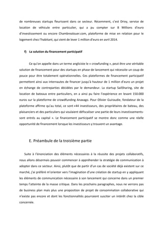 !
!
de! nombreuses! startups! fleurissent! dans! ce! secteur.! Récemment,! c’est! Drivy,! service! de!
location! de! véhicule! entre! particulier,! qui! a! pu! compter! sur! 8! Millions! d’euro!
d’investissement! ou! encore! Chambrealouer.com,! plateforme! de! mise! en! relation! pour! le!
logement!chez!l’habitant,!qui!vient!de!lever!1!million!d’euro!en!avril!2014.!!
!
f) La!solution!du!financement!participatif!!
!
! Ce!qu’on!appelle!dans!un!terme!angliciste!le!«!crowfunding!»,!peut!être!une!véritable!
solution!de!financement!pour!des!startups!en!phase!de!lancement!qui!nécessite!un!coup!de!
pouce! pour! être! totalement! opérationnelles.! Ces! plateformes! de! financement! participatif!
permettent!ainsi!aux!internautes!de!financer!jusqu’à!hauteur!de!1!million!d’euro!un!projet!
en! échange! de! contreparties! décidées! par! le! demandeur.! La! startup! SailSharing,! site! de!
location! de! bateaux! entre! particuliers,! en! a! ainsi! pu! faire! l’expérience! en! levant! 150.000!
euros!sur!la!plateforme!de!crowdfunding!Anaxago.!Pour!Olivier!Guiraudie,!fondateur!de!la!
plateforme!affirme!qu’au!total,!ce!sont!«44!investisseurs,!des!propriétaires!de!bateau,!des!
plaisanciers!et!des!particuliers!qui!voulaient!défiscaliser!une!partie!de!leurs!investissementsB!
sont! entrés! au! capital! ».! Le! financement! participatif! se! montre! donc! comme! une! réelle!
opportunité!de!financement!lorsque!les!investisseurs!y!trouvent!un!avantage.!!
!
!
E.!Préambule!de!la!troisième!partie!
!
Suite! à! l’énonciation! des! éléments! nécessaires! à! la! réussite! des! projets! collaboratifs,!
nous!allons!désormais!pouvoir!commencer!à!appréhender!la!stratégie!de!communication!à!
adopter!dans!ce!secteur.!Ainsi,!plutôt!que!de!partir!d’un!cas!de!société!déjà!existent!sur!ce!
marché,!j’ai!préféré!m’orienter!vers!l’imagination!d’une!création!de!startup!en!y!appliquant!
les!éléments!de!communication!nécessaire!à!son!lancement!qui!concerne!dans!un!premier!
temps!l’atteinte!de!la!masse!critique.!Dans!les!prochains!paragraphes,!nous!ne!verrons!pas!
de! business! plan! mais! plus! une! proposition! de! projet! de! consommation! collaborative! qui!
n’existe!pas!encore!et!dont!les!fonctionnalités!pourraient!susciter!un!intérêt!chez!la!cible!
concernée.!
!
 