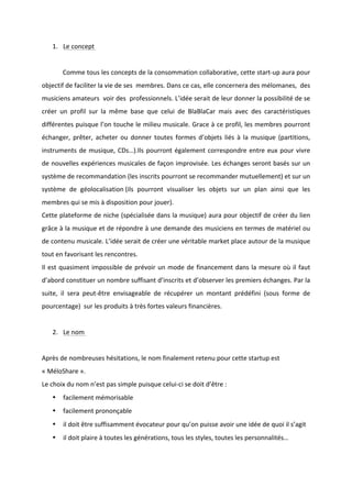 !
!
1. Le!concept!!!
!
! Comme!tous!les!concepts!de!la!consommation!collaborative,!cette!startBup!aura!pour!
objectif!de!faciliter!la!vie!de!ses!!membres.!Dans!ce!cas,!elle!concernera!des!mélomanes,!!des!
musiciens!amateurs!!voir!des!!professionnels.!L’idée!serait!de!leur!donner!la!possibilité!de!se!
créer! un! profil! sur! la! même! base! que! celui! de! BlaBlaCar! mais! avec! des! caractéristiques!
différentes!puisque!l’on!touche!le!milieu!musicale.!Grace!à!ce!profil,!les!membres!pourront!
échanger,! prêter,! acheter! ou! donner! toutes! formes! d’objets! liés! à! la! musique! (partitions,!
instruments!de!musique,!CDs…).Ils!pourront!également!correspondre!entre!eux!pour!vivre!
de!nouvelles!expériences!musicales!de!façon!improvisée.!Les!échanges!seront!basés!sur!un!
système!de!recommandation!(les!inscrits!pourront!se!recommander!mutuellement)!et!sur!un!
système! de! géolocalisation!(ils! pourront! visualiser! les! objets! sur! un! plan! ainsi! que! les!
membres!qui!se!mis!à!disposition!pour!jouer).!
Cette!plateforme!de!niche!(spécialisée!dans!la!musique)!aura!pour!objectif!de!créer!du!lien!
grâce!à!la!musique!et!de!répondre!à!une!demande!des!musiciens!en!termes!de!matériel!ou!
de!contenu!musicale.!L’idée!serait!de!créer!une!véritable!market!place!autour!de!la!musique!
tout!en!favorisant!les!rencontres.!
Il!est!quasiment!impossible!de!prévoir!un!mode!de!financement!dans!la!mesure!où!il!faut!
d’abord!constituer!un!nombre!suffisant!d’inscrits!et!d’observer!les!premiers!échanges.!Par!la!
suite,! il! sera! peutBêtre! envisageable! de! récupérer! un! montant! prédéfini! (sous! forme! de!
pourcentage)!!sur!les!produits!à!très!fortes!valeurs!financières.!
!
2. Le!nom!!
!
Après!de!nombreuses!hésitations,!le!nom!finalement!retenu!pour!cette!startup!est!
«!MéloShare!».!
Le!choix!du!nom!n’est!pas!simple!puisque!celuiBci!se!doit!d’être!:!
• facilement!mémorisable!
• facilement!prononçable!
• il!doit!être!suffisamment!évocateur!pour!qu’on!puisse!avoir!une!idée!de!quoi!il!s’agit!
• il!doit!plaire!à!toutes!les!générations,!tous!les!styles,!toutes!les!personnalités…!
!
 