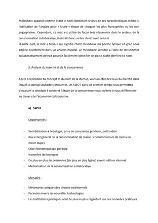 !
!
MéloShare!apparait!comme!étant!le!nom!combinant!le!plus!de!ces!caractéristiques!même!si!
l’utilisation!de!l’anglais!pour!«!Share!»!risque!de!choquer!les!plus!francophiles!ou!les!non!
anglophones.!Cependant,!ce!mot!est!utilisé!de!façon!très!récurrente!dans!le!secteur!de!la!
consommation!collaborative,!il!en!fait!donc!un!lien!direct!avec!celuiBci.!!
D’autre!part,!le!mot!«!Melo!»!qui!signifie!chant!mélodieux!ou!poème!lyrique!en!grec!nous!
amène!directement!dans!un!univers!musical.!Le!mélomane!sensible!à!l’idée!de!consommer!
collaborativement!devrait!pouvoir!facilement!identifier!ce!qui!se!cache!derrière!ce!nom.!
!
! 3.!Analyse!du!marché!et!de!la!concurrence!!
!
Après!l’exposition!du!concept!et!du!nom!de!la!startup,!voici!un!état!des!lieux!du!marché!dans!
lequel!la!startup!souhaite!s’implanter.!Un!SWOT!dans!un!premier!temps!nous!permettra!
d’évaluer!la!stratégie!à!suivre!et!l’étude!de!la!concurrence!nous!invitera!à!nous!différencier!
au!travers!de!l’économie!collaborative.!!!
!
a) SWOT!
!
Opportunités!:!
!
* Sensibilisation!à!l’écologie,!prise!de!conscience!générale,!politisation!
* Ras!le!bol!général!de!la!consommation!de!masse!:!consommateurs!de!moins!en!
moins!dupes!!
* Crise!économique!qui!perdure!
* Nouvelles!technologies!!
* De!plus!en!plus!de!personnes!(de!plus!en!plus!âgées)!savent!utiliser!internet!
* Médiatisation!de!la!consommation!collaborative!
!
Menaces!:!
!
* Mélomanes!adeptes!des!circuits!traditionnels!
* Paranoïa!envers!les!nouvelles!technologies!
* Les!institutions!juridiques!sont!de!plus!en!plus!regardant!sur!ces!nouvelles!pratiques!
 