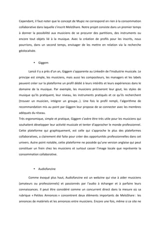 !
!
Cependant,!il!faut!noter!que!le!concept!de!Mupiz!ne!correspond!en!rien!à!la!consommation!
collaborative!dans!laquelle!s’inscrit!MeloShare.!Notre!projet!consiste!dans!un!premier!temps!
à! donner! la! possibilité! aux! musiciens! de! se! procurer! des! partitions,! des! instruments! ou!
encore! tout! objets! lié! à! la! musique.! Avec! la! création! de! profils! pour! les! inscrits,! nous!
pourrions,! dans! un! second! temps,! envisager! de! les! mettre! en! relation! via! la! recherche!
géolocalisée.!
!
• Giggem!!
! Lancé!il!y!a!près!d’un!an,!Giggem!s’apparente!au!Linkedin!de!l’insdustrie!musicale.!Le!
principe!est!simple,!les!musiciens,!mais!aussi!les!compositeurs,!les!managers!et!les!labels!
peuvent!créer!sur!la!plateforme!un!profil!dédié!à!leurs!intérêts!et!leurs!expériences!dans!le!
domaine! de! la! musique.! Par! exemple,! les! musiciens! préciseront! leur! gout,! les! styles! de!
musique! qu’ils! pratiquent,! leur! niveau,! les! instruments! pratiqués! et! ce! qu’ils! recherchent!
(trouver! un! musicien,! intégrer! un! groupe…).! Une! fois! le! profil! rempli,! l’algorithme! de!
recommandation!mis!au!point!par!Giggem!leur!propose!de!se!connecter!avec!les!membres!
adéquats!du!réseau.!!
Très!ergonomique,!simple!et!pratique,!Giggem!s’avère!être!très!utile!pour!les!musiciens!qui!
souhaitent!développer!leur!activité!musicale!et!tenter!d’approcher!le!monde!professionnel.!
Cette! plateforme! qui! graphiquement,! est! celle! qui! s’approche! le! plus! des! plateformes!
collaboratives,!a!clairement!été!faite!pour!créer!des!opportunités!professionnelles!dans!cet!
univers.!Autre!point!notable,!cette!plateforme!ne!possède!qu’une!version!anglaise!qui!peut!
constituer! un! frein! chez! les! musiciens! et! surtout! casser! l’image! locale! que! représente! la!
consommation!collaborative.!!
!
• Audiofanzine!
! Comme!évoqué!plus!haut,!Audiofanzine!est!un!webzine!qui!vise!à!aider!musiciens!
(amateurs! ou! professionnels)! et! passionnés! par! l'audio! à! échanger! et! à! parfaire! leurs!
connaissances.! Il! peut! être! considéré! comme! un! concurrent! direct! dans! la! mesure! où! sa!
rubrique! «!Petites! Annonces!»! concentrent! deux! éléments! importants! de! MeloShare!:! les!
annonces!de!matériels!et!les!annonces!entre!musiciens.!Encore!une!fois,!même!si!ce!site!ne!
 