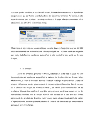 !
!
concerne!que!les!musiciens!et!non!les!mélomanes,!il!est!extrêmement!connu!et!réputé!chez!
ces!personnes!qui!par!facilité!seront!plus!tenté!d’y!poster!leur!annonce.!Par!contre,!le!site!
apparait! comme! peu! pratique,! ! peu! ergonomique! et! la! page! «!Petites! annonces!»! n’est!
absolument!pas!attractive!en!terme!de!design.!!
!
Malgré!cela,!le!site!reste!une!source!solide!de!conseils,!d’avis!et!d’expertise!pour!les!!682!405!
musiciens!membres!de!la!communauté.!En!comptant!près!de!1!700!000!visites!en!moyenne!
par! mois,! Audiofanzine! représente! aujourd’hui! le! site! musical! le! plus! visité! sur! le! web!
français.!!
!
• Le!bon!coin!
! Leader!des!annonces!gratuites!en!France,!Leboncoin.fr!a!été!créé!en!2006!Par!Spir!
Communication! et! représente! aujourd’hui! le! sixième! site! le! plus! visité! en! France.! Selon!
Médiamétrie,!il!serait!le!deuxième!derrière!Facebook!en!temps!de!consultation.!Le!site!est!
souvent!cité!comme!un!des!précurseurs!de!la!consommation!collaborative!dans!la!mesure!
où! il! véhicule! les! images! de! «!débrouillardise!»,! de! «!bons! plans!économiques!»! et! de!
«!créateur!d’interaction!sociale!».!Il!peut!être!perçu!comme!un!sérieux!concurrent!car!de!
nombreuses! annonces! liées! à! l’univers! musical! sont! postées! sur! le! site.! Bien! sûr,! toutes!
concernent!des!produits!de!deuxième!main!vendus!à!des!prix!parfois!attractifs.!La!notion!
d’argent!est!donc!automatiquement!présente!à!l’inverse!de!MeloShare!qui!préconisera!le!
partage,!le!prêt!et!l’échange.!!!
!
!
!
 