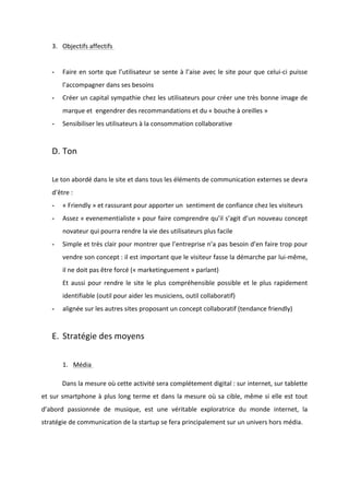 !
!
3. Objectifs!affectifs!!
!
* Faire!en!sorte!que!l’utilisateur!se!sente!à!l’aise!avec!le!site!pour!que!celuiBci!puisse!
l’accompagner!dans!ses!besoins!!
* Créer!un!capital!sympathie!chez!les!utilisateurs!pour!créer!une!très!bonne!image!de!
marque!et!!engendrer!des!recommandations!et!du!«!bouche!à!oreilles!»!
* Sensibiliser!les!utilisateurs!à!la!consommation!collaborative!
!
D. Ton!!
!
Le!ton!abordé!dans!le!site!et!dans!tous!les!éléments!de!communication!externes!se!devra!
d’être!:!!
* «!Friendly!»!et!rassurant!pour!apporter!un!!sentiment!de!confiance!chez!les!visiteurs!!
* Assez!«!evenementialiste!»!pour!faire!comprendre!qu’il!s’agit!d’un!nouveau!concept!
novateur!qui!pourra!rendre!la!vie!des!utilisateurs!plus!facile!
* Simple!et!très!clair!pour!montrer!que!l’entreprise!n’a!pas!besoin!d’en!faire!trop!pour!
vendre!son!concept!:!il!est!important!que!le!visiteur!fasse!la!démarche!par!luiBmême,!
il!ne!doit!pas!être!forcé!(«!marketinguement!»!parlant)!
Et!aussi!pour!rendre!le!site!le!plus!compréhensible!possible!et!le!plus!rapidement!
identifiable!(outil!pour!aider!les!musiciens,!outil!collaboratif)!
* alignée!sur!les!autres!sites!proposant!un!concept!collaboratif!(tendance!friendly)!
!
E. Stratégie!des!moyens!!
!
1. Média!!
! Dans!la!mesure!où!cette!activité!sera!complétement!digital!:!sur!internet,!sur!tablette!
et!sur!smartphone!à!plus!long!terme!et!dans!la!mesure!où!sa!cible,!même!si!elle!est!tout!
d’abord! passionnée! de! musique,! est! une! véritable! exploratrice! du! monde! internet,! la!
stratégie!de!communication!de!la!startup!se!fera!principalement!sur!un!univers!hors!média.!!
 