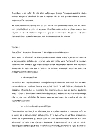 !
!
Cependant,! et! ce! malgré! le! très! faible! budget! dont! dispose! l’entreprise,! certains! médias!
peuvent! relayer! le! lancement! du! site! et! exposer! ainsi! au! plus! grand! nombre! le! concept!
nouveau!qui!l’accompagne.!!
A!travers!le!communiqué!de!presse!qui!sera!diffusé!peu!après!le!lancement,!tous!les!médias!
sont!visé!et!l’objectif!premier!est!que!ceuxBci!le!diffusent,!écrivent!un!article!ou!en!parle!tout!
simplement.! Il! est! d’ailleurs! important! que! ce! communiqué! de! presse! soit! assez!
sensationnaliste,!assez!clair!et!concis!pour!attirer!la!curiosité!des!médias.!!
!
Exemple!:!
C’est&officiel&:&la&musique&fait&son&entrée&dans&l’économie&collaborative&!&
Après&les&succès&démontrés&des&sites&comme&Airbnb&ou&encore&BlaBlaCar,&un&petit&nouveau&de&
la& consommation& collaborative& vient& de& faire& son& entrée& dans& l’univers& de& la& musique.&
MeloShare&vous&donne&en&effet&la&possibilité&de&prêter,&de&donner&ou&de&louer&avec&vos&voisins&
mélomanes& des& partitions,& des& instruments& de& musique,& vos& disques& vinyles& ou& encore& de&
partager&des&moments&musicaux.&&
• La!presse!spécialisée!!
Nous!visons!dans!un!premier!temps!les!magazines!spécialisés!dans!la!musique!avec!des!titres!
comme! Guitariste,& JazzMag,& Pianiste,& Rock&Folk,& Tsugi.! En! bref,! l’idée! est! de! séduire! les!
magazines!influents!chez!les!musiciens!dont!internet!est!pour!eux,!un!outil!au!quotidien.!
Ainsi,!à!travers!la!diffusion!du!communiqué!de!presse!ou!la!rédaction!d’article!sur!le!concept,!
cela! ne! peut! que! crédibiliser! la! startup,! valoriser! son! image,! sa! notoriété! et! bien! sûr,!
augmenter!sa!visibilité.!!
• Les!émissions!de!radio!et!de!télévision!!
Comme!évoqué!plus!haut,!il!est!nécessaire!pour!le!bon!lancement!de!la!startup!de!surfer!sur!
le! succès! de! la! consommation! collaborative.! Il! y! a! aujourd’hui! un! véritable! engouement!
autour! de! ce! phénomène! qui! est! au! cœur! du! sujet! de! bon! nombre! d’articles! mais! aussi!
d’émissions! de! radio! et! de! télévision.! D’ailleurs,! ! le! communiqué! de! presse! ou! l’impact!
médiatique!du!concept!peut!faire!son!effet!en!alimentant!justement!des!sujets!d’émissions!
 