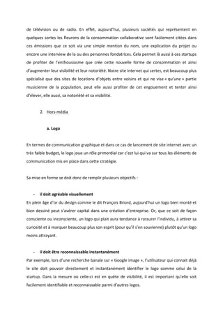!
!
de! télévision! ou! de! radio.! En! effet,! aujourd’hui,! plusieurs! sociétés! qui! représentent! en!
quelques!sortes!les!fleurons!de!la!consommation!collaborative!sont!facilement!citées!dans!
ces! émissions! que! ce! soit! via! une! simple! mention! du! nom,! une! explication! du! projet! ou!
encore!une!interview!de!la!ou!des!personnes!fondatrices.!Cela!permet!là!aussi!à!ces!startups!
de! profiter! de! l’enthousiasme! que! crée! cette! nouvelle! forme! de! consommation! et! ainsi!
d’augmenter!leur!visibilité!et!leur!notoriété.!Notre!site!internet!qui!certes,!est!beaucoup!plus!
spécialisé!que!des!sites!de!locations!d’objets!entre!voisins!et!qui!ne!vise!«!qu’une!»!partie!
musicienne! de! la! population,! peut! elle! aussi! profiter! de! cet! engouement! et! tenter! ainsi!
d’élever,!elle!aussi,!sa!notoriété!et!sa!visibilité.!!
!
2. HorsBmédia!!
!
a.!Logo!!
!
En!termes!de!communication!graphique!et!dans!ce!cas!de!lancement!de!site!internet!avec!un!
très!faible!budget,!le!logo!joue!un!rôle!primordial!car!c’est!lui!qui!va!sur!tous!les!éléments!de!
communication!mis!en!place!dans!cette!stratégie.!!
!
Sa!mise!en!forme!se!doit!donc!de!remplir!plusieurs!objectifs!:!
!
* il!doit!agréable!visuellement!
En!plein!âge!d’or!du!design!comme!le!dit!François!Briord,!aujourd’hui!un!logo!bien!monté!et!
bien!dessiné!peut!s’avérer!capital!dans!une!création!d’entreprise.!Or,!que!ce!soit!de!façon!
consciente!ou!inconsciente,!un!logo!qui!plait!aura!tendance!à!rassurer!l’individu,!à!attirer!sa!
curiosité!et!à!marquer!beaucoup!plus!son!esprit!(pour!qu’il!s’en!souvienne)!plutôt!qu’un!logo!
moins!attrayant.!!
!
* il!doit!être!reconnaissable!instantanément!!
Par!exemple,!lors!d’une!recherche!banale!sur!«!Google!image!»,!l’utilisateur!qui!connait!déjà!
le! site! doit! pouvoir! directement! et! instantanément! identifier! le! logo! comme! celui! de! la!
startup.! Dans! la! mesure! où! celleBci! est! en! quête! de! visibilité,! il! est! important! qu’elle! soit!
facilement!identifiable!et!reconnaissable!parmi!d’autres!logos.!
 