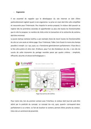 !
!
* Ergonomie!
!
Il! est! essentiel! de! rappeler! que! le! développeur! du! site! internet! se! doit! d’être!
particulièrement!vigilent!quant!à!son!ergonomie.!La!prise!en!main!doit!être!ultra!simplifiée!
et!rassurante!pour!l’internaute.!Peu!importe!le!service!proposé,!le!visiteur!doit!pouvoir!se!
repérer!dès!les!premières!secondes!et!appréhender!au!plus!vite!toutes!les!fonctionnalités!
que!le!site!lui!propose.!Le!nombre!de!clicks!entre!la!transaction!et!la!recherche!de!contenu!
doit!être!minimisé.!!
La!jeune!startup!nantaise!ILokYou!a!par!exemple!choisi!de!réunir!toutes!les!fonctionnalités!
du!site!sur!une!seule!et!même!page.!Pour!l’intéressé,!l’idée!c’est!d’avoir!le!moins!de!champs!
possible!à!remplir.!Le!«!qui,!quoi,!ou!»!fonctionne!généralement!parfaitement.!Il!faut!être!à!
la!fois!ultra!précis!et!ultra!clair.!D’ailleurs,!pour!l’un!des!fondateurs!du!site,!«!Les!clés!du!
succès! de! cette! économie! du! partage! revisitée! passe! par! quatre! critères! :! simplicité,!
efficacité,!sécurité,!et!atouts!technologiques!».!!
!
!!!
Page!d’accueil!du!site!ILokYou!
!
Pour!notre!site,!lors!du!premier!contact!avec!l’interface,!le!visiteur!doit!tout!de!suite!être!
attiré! par! la! praticité! du! concept.! Le! concept! du!«!où,! quoi,! quand!»! correspond! donc!
parfaitement!à!ce!critère.!Le!fait!de!localiser!le!contenu!permet!d’être!proche!du!visiteur.!
Cela!crée!un!sentiment!de!proximité.!
!
 