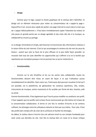!
!
* Design!
!
! Comme! pour! le! logo,! auquel! la! charte! graphique! de! la! startup! doit! s’identifier,! le!
design! est! un! élément! nécessaire! pour! éviter! au! consommateur! de! «!zapper!la! page!».!
Aujourd’hui!il!est!!encore!plus!rapide!de!quitter!une!page!internet!la!souris!dans!la!main!que!
de!«!zapper!télévisuellement!».!Il!faut!donc!immédiatement!capter!l’attention!du!visiteur!et!
cela!passe!en!grande!partie!par!un!design!agréable!et!des!mots!clés!liés!à!la!musique,!au!
collaboratif!ou!encore!au!partage.!!!
!
Ici,!le!design!minimaliste!et!simple,!doit!favoriser!la!transmission!des!informations!relatives!à!
la!raison!d’être!du!site!internet.!C’est!lui!qui!accompagne!le!contenu!du!site!vers!les!yeux!du!
lecteur!:! autant! que! cela! se! fasse! de! la! plus! efficace! et! la! plus! belle! façon! possible.! Le!
musicien! doit! tout! de! suite! identifier! les! opportunités! qui! s’offrent! à! lui! et! la! facilité! que!
représente!son!inscription!puisque!c’est!en!premier!lieu!ce!qu’on!recherche!ici.!
!
* Fonctionnalités!
!
! Comme! sur! le! site! d’ILokYou! et! les! sur! les! autres! sites! collaboratifs,! toutes! les!
fonctionnalités! doivent! être! mises! en! avant! de! façon! à! ce! que! l’utilisateur! puisse!
immédiatement!les!identifier.!Dans!notre!cas,!l’internaute!doit!pourvoir!visualiser!le!fait!qu’il!
est! possible,! via! la! plateforme,! de! géolocaliser! les! contenus! (partitions,! CDs,! vinyles,!
instruments!de!musique,!autres!musiciens)!et!d’y!accéder!par!forme!de!don,!location,!prêt!
ou!achat.!!
Comme!fonctionnalité,!il!faut!également!que!l’inscrit!puisse!modifier!ou!améliorer!son!profil.!
Il!faut!rappeler!que!les!profils!sont!la!base!d’une!communauté!qui!elleBmême!est!la!base!de!
la! consommation! collaborative.! A! terme! et! une! fois! le! nombre! d’inscrits! et! de! contenu!
suffisant,!les!échanges!entre!les!utilisateurs!doivent!se!faire!par!eux!même.!!Pour!cela,!il!faut!
des!profils!bien!remplis!afin!de!créer!de!la!confiance!et!faciliter!les!échanges.!!
Au!début,!le!visiteur!devra!s’inscrire!(via!une!adresse!email!ou!son!compte!Facebook)!pour!
avoir! accès! aux! données! du! site.! Une! fois! la! startup! bien! en! route! et! la! masse! critique!
 