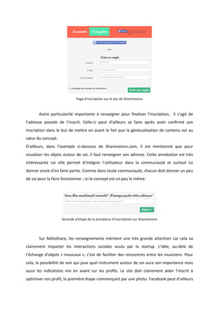 !
!
!
Page!d’inscription!sur!le!site!de!ShareVoisins!
! !
! Autre! particularité! importante! à! renseigner! pour! finaliser! l’inscription,! ! il! s’agit! de!
l’adresse! postale! de! l’inscrit.! CelleBci! peut! d’ailleurs! se! faire! après! avoir! confirmé! son!
inscription!dans!le!but!de!mettre!en!avant!le!fait!que!la!géolocalisation!de!contenu!est!au!
cœur!du!concept.!!
D’ailleurs,! dans! l’exemple! ciBdessous! de! Sharevoisins.com,! il! est! mentionné! que! pour!
visualiser!les!objets!autour!de!soi,!il!faut!renseigner!son!adresse.!Cette!annotation!est!très!
intéressante! car! elle! permet! d’intégrer! l’utilisateur! dans! la! communauté! et! surtout! lui!
donner!envie!d’en!faire!partie.!Comme!dans!toute!communauté,!chacun!doit!donner!un!peu!
de!soi!pour!la!faire!fonctionner!;!ici!le!concept!est!un!peu!le!même.!!
!
!
Seconde!d’étape!de!la!procédure!d’inscritption!sur!ShareVoisins!
!
! Sur!MéloShare,!les!renseignements!méritent!une!très!grande!attention!car!cela!va!
clairement! impacter! les! interactions! sociales! voulu! par! la! startup.! L’idée,! auBdelà! de!
l’échange!d’objets!«!musicaux!»,!c’est!de!faciliter!des!rencontres!entre!les!musiciens.!Pour!
cela,!la!possibilité!de!voir!qui!joue!quel!instrument!autour!de!soi!aura!son!importance!mais!
aussi! les! indications! mis! en! avant! sur! les! profils.! Le! site! doit! clairement! aider! l’inscrit! à!
optimiser!son!profil,!la!première!étape!commençant!par!une!photo.!Facebook!peut!d’ailleurs!
 