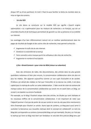 !
!
disque!33T!ou!d’une!partition).!En!bref,!il!faut!là!aussi!faciliter!la!tâche!du!membre!dans!la!
mise!en!ligne!de!contenu.!!!
* !Un!site!SEO!
! Le! site! devra! se! construire! sur! le! modèle! SEO! qui! signifie! «!Search! engine!
optimization!»! ou! «!optimisation! pour! les! moteurs! de! recherche!»! en! français,! qui! est! un!
ensemble!d’outils!et!de!techniques!permettant!de!garantir!au!site!sa!présence!et!sa!visibilité!!
sur!internet.!!
Les! avantages! d’un! bon! référencement! naturel! est! un! meilleur! positionnement! dans! les!
pages!de!résultats!de!Google!et!des!autres!sites!de!recherche,!mais!permet!surtout!de!:!
" Augmenter!le!trafic!de!du!site!internet.!
" Améliorer!la!notoriété!de!la!startup!
" Faire!connaitre!votre!marque!parmi!les!utilisateurs!des!sites!de!recherche.!
" Augmenter!le!nombre!d’inscriptions!
!
c)!Du!«!Brand!Content!»!pour!créer!du!ROA!(retour!sur!attention)!!
!
! Avec! des! émissions! de! radio,! des! documentaires,! des! articles! dans! les! plus! grands!
quotidiens!nationaux!et!bien!plus!encore,!la!consommation!collaborative!attire!de!plus!en!
plus! les! médias.! Elle! apparait! aujourd’hui! comme! un! vrai! sujet! d’actualité! et! de! société.!
D’ailleurs!cet!attrait!des!médias!ne!fait!que!l’intensifier!et!lui!donner!du!crédit,!il!est!donc!
capital!pour!la!startup!de!surfer!sur!cette!médiatisation.!!L’idée!serait!de!créer!du!contenu!de!
marque!autour!de!la!consommation!collaborative!qui!serait!mis!en!avant!dans!un!blog,!sur!
sccop!it,!via!tweeter!ou!encore!Facebook.!
Par!exemple,!sur!le!blog!il!faudrait!relayer!dans!des!articles,!les!études!qui!sont!réalisées!et!
les! nouveaux! chiffres! de! la! consommation! collaborative.! Il! est! important! de! noter! que!
l’objectif!premier!n’est!pas!de!parler!de!soi!par!contre!le!nom!du!site!peut!être!mentionné!à!
titre!d’exemple!pour!illustrer!un!article.!Autre!type!de!contenu,!ce!blog!peut!aussi!servir!à!
souhaiter!la!bienvenue!aux!nouvelles!startups!dont!le!concept!est!collaboratif.!Le!nom!du!
blog!doit!correspondre!au!contenu!(consocollab.blog.com!par!exemple).!De!plus,!ce!n’est!pas!
la!startup!qui!tient!ce!blog!mais!bien!son!fondateur!et!cela!doit!être!précisé!(Blog!tenu!par!
 