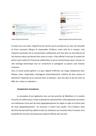 !
!
!!!!!!!!!!!!!!!!!!!!!!!!!!!!!!!! !
Tweet!Edouard!Dumortier! ! ! ! ! !!!!!Page!Facebook!Edouard!Dumortier!
!
A!travers!tous!ces!outils,!l’objectif!est!de!montrer!que!le!concept!est!au!cœur!de!l’actualité!
et! d’une! mouvance! éthique! et! responsable.! D’ailleurs,! avant! celle! de! la! marque,! c’est!
d’abord!la!promotion!de!la!consommation!collaborative!qu’il!faut!faire!car!elle!véhicule!de!
très!bonnes!valeurs!qui!doivent!être!mises!en!avant.!Il!faut!afficher!le!fait!que!la!société!fait!
partie!à!part!entière!de!l’économie!collaborative!et!que!le!consommateur!peut!y!trouver!un!
réel! avantage! économique! tout! en! rencontrant! et! partageant! sa! passion! avec! d’autres!
musiciens.!!!
Ainsi,!le!brand!content!généré!a!ici!pour!objectif!d’affirmer!une!image!collaborative!donc!
éthique,! verte,! responsable,! avantageuse! économiquement,! créatrice! de! liens! sociaux! et!
démontrer!l’expertise!de!la!structure!dans!ce!domaine!:!tout!cela!dans!le!but!de!créer!du!
ROA,!du!«!retour!sur!attention!».!
!
d)!Application!Smartphone!!
!
! La!conception!d’une!application!sera!une!des!priorités!de!MéloShare!si!le!nombre!
d’inscrits!est!suffisant!pour!rendre!la!plateforme!opérationnelle.!Cette!application!permettra!
aux!mélomanes!d’une!part!de!situer!géographiquement!les!objets!en!ligne!et!d’autres!part!
de! situer! géographiquement! ! les! musiciens! à! travers! leurs! profils.! C’est! d’ailleurs! cette!
dernière!fonctionnalité!qui!séduira!le!plus!les!utilisateurs!qui!musiciens!dans!la!mesure!où!la!
possibilité!de!rencontre!sera!beaucoup!simple!et!efficace!avec!cet!outil.!
!
!
 