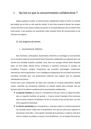 !
!
I. Qu’estBce!que!la!consommation!collaborative!?!
!
! Depuis!quelques!années,!la!consommation!collaborative!séduit!et!attire!la!curiosité!
des!médias!qui!en!font!un!réel!sujet!de!société.!Ils!sont!donc!amenés!à!donner!leur!propre!
version!des!faits!et!leur!propre!analyse!qui!parfois!ne!correspondent!pas!avec!la!réalité.!Dans!
cette!partie,!il!sera!question!de!caractériser!cette!nouvelle!forme!de!consommation!et!de!
chercher!ses!origines.!
!
A. Les!origines!du!terme!
!
1. Une!tentative!de!!définition!!
!
! Des!chercheurs,!philosophes,!économistes,!historiens!et!sociologue!se!sont!penchés!
sur!ce!nouveau!mode!de!consommation!dans!l'économie!collaborative!qui!apparait!pour!eux!
comme! une! véritable! mutation! sociétale.! Ainsi,! dans! son! ouvrage! intitulé! Petite& Poucette&
(paru& en& Avril& 2012),! Michel! Serres,! Professeur! à! Stanford! University! et! membre! de!
l’académie! française,! souligne! l’importance! des! nouvelles! technologies! (notamment!
Internet)!qui!mène!la!génération!Y!vers!l'intelligence!collaborative!tel!une!colonie!de!fourmis!
travaillant! ensemble! pour! une! performance! collective! sans! rapport! avec! les! capacités!
individuelles!de!chacun.!!
D’autre! part,! pour! comprendre! de! façon! plus! concrète! ce! nouveau! phénomène,! Rachad!
Lawani,! conseiller! aux! entreprises! collectives! au! Canada! expose! deux! concepts! clés! qui!
forment!selon!lui!la!colonne!vertébrale!de!la!consommation!collaborative!:!
! la!capacité!inutilisée!qui!selon!lui!!correspond!au!fait!que!«moins!un!objet!est!utilisé,!
plus! sa! capacité! inutilisée! est! grande! ».! L’auteur! prend! l’exemple! d’une! perceuse!
dont!la!durée!moyenne!d’utilisation!est!de!12!minutes!et!qui!connait!donc!une!très!
forte!capacité!d’inutilisation.!
! le!coût!de!coordination!qui!correspond!au!«!coût!pour!mettre!en!contact!la!personne!
qui!souhaite!utiliser!l’objet!avec!le!propriétaire,!ainsi!que!les!coûts!pour!organiser!la!
transaction!entre!elles!»!.Pour!garder!l’exemple!de!la!perceuse,!il!s’agit!du!coût!de!la!
mise!en!relation!du!préteur!ou!loueur!et!du!bénéficiaire!:!en!se!mettant!d’accord!sur!
 