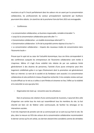 !
!
musiciens!et!qu’il!s’inscrit!parfaitement!dans!les!valeurs!mis!en!avant!par!la!consommation!
collaborative,! les! professionnels! du! secteur! principalement! représenté! par! OuiShare!
pourraient!être!séduits.!Un!stand!lors!de!la!prochaine!Foire!de!Paris!2015!est!envisageable.!
!
* !Conférences!
!
«!La!consommation!collaborative,!un!business!responsable,!rentable!et!durable!?!»!
«!Jusqu'où!la!consommation!collaborative!peutBelle!aller!?!»!
«!Consommation!collaborative!:!un!modèle!économique!alternatif!?!»!
«!Consommation!collaborative!:!la!fin!de!la!propriété!comme!réponse!à!la!crise!?!»!
«! La! consommation! collaborative! –! Impacts! des! nouveaux! modes! de! consommation! dans!
l’économie!locale!»!
!!
Preuve!que!le!sujet!est!au!cœur!de!l’actualité!économique,!tous!ces!titres!correspondent!à!
des! conférences! auxquels! les! entrepreneurs! de! l’économie! collaborative! sont! invités! à!
s’exprimer.! Même! s’il! s’agit! d’une! visibilité! très! réduite! de! par! son! audience! limité!
généralement! à! des! dizaines! de! personnes,! l’activité! d’une! jeune! entreprise! peut! être!
largement! crédibilisée! grâce! à! ce! type! d’évènement! dont! la! promotion! est! généralement!
faite!sur!internet.!Le!nom!de!la!société!et!du!fondateur!sont!associés!à!la!consommation!
collaborative!et!cela!conforte!le!niveau!d’expertise!recherché.!Si!les!comptes!rendus!sont!par!
la!suite!diffusé!sur!le!net!ou!si!cellesBci!sont!filmées!et!streamer!en!live,!l’effet!sur!la!visibilité!
et!la!notoriété!ne!sera!que!plus!fort.!!
!
* Organisation!de!meetBup!:!rencontre!avec!les!utilisateurs!!
!
! Dans!le!processus!de!création!d’une!communauté!de!musiciens,!il!pourrait!être!utile!
d’organiser! une! soirée! tous! les! mois! qui! rassemblerait! tous! les! membres! du! site.! Le! but!
cherché! est! bien! sûr! de! fédérer! cette! communauté,! de! faciliter! les! échanges! et! les!
interactions!sociales.!
Il!est!très!important!de!prendre!soin!de!sa!communauté!car!ce!sont!eux!qui!font!le!site.!De!
plus,!dans!la!mesure!où!91%!des!acteurs!de!la!consommation!collaborative!recommandent!
le!dernier!service!qu’ils!ont!utilisé,!ces!derniers!doivent!être!considérés!comme!de!véritables!
 