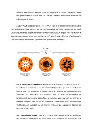 !
!
le!lieu,!la!date,!l’horaire!pour!la!remise!de!l’objet!et!de!la!caution!(si!besoin).!Il!s’agit!
très!généralement!d’un!site!web!car!l’arrivée!d’internet!a!clairement!diminuer!ces!
coûts!de!coordination.!!!!!
!
! Aujourd’hui,!beaucoup!d’entre!nous!sommes!sujet!à!la!consommation!collaborative!
s’en!parfois!sans!rendre!compte.!Qui!n’a!en!effet!pas!déjà!parcouru!les!pages!du!bon!coin?!
Ce!nouveau!mode!de!consommation!se!décline!ainsi!en!plusieurs!degrés.!Rachel!Botsman!et!
Roo!Rogers!ont!mis!en!avant!dans!leur!livre!What’s&Mine&is&Yours:&The&Rise&of&Collaborative&
Consumption!trois!systèmes!de!consommation!collaborative!différents!:!!
!
!
!
• Les!!«!product!service!systems!»!permettent!de!transformer!un!produit!en!service.!
Ce!système!se!caractérise!par!un!besoin!immédiat!d’un!bien!qui!peut!se!satisfaire!en!
payant! pour! son! utilisation.! Il! s’apparente! à! la! location! qui! automatiquement!
comprend! une! transaction! financièrement! mais! on! parle! ici! d’économie! de!
fonctionnalité! qui! consiste! à! remplacer! la! notion! de! vente! du! bien! par! celle! de! la!
vente!de!l’usage!du!bien.!Il!s’agit!par!exemple!de!la!location!de!Velib’,!du!covoiturage!
via!blablacar.net!ou!encore!du!site!internet!zilok.com!qui!propose!des!locations!de!
biens!entre!particulier.!
!
• Les!«!redistribution!markets!»!ou!le!système!de!redistribution!invite!les!utilisateurs!
qui! veulent! se! débarrasser! de! leurs! biens! à! les! revendre,! les! troquer! où! tout!
 