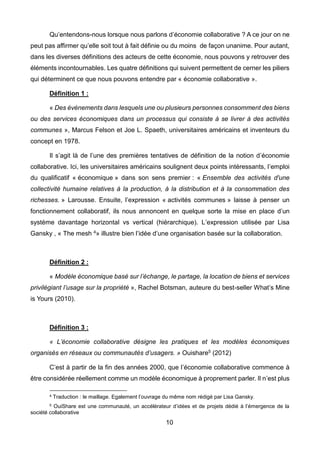 10
Qu’entendons-nous lorsque nous parlons d’économie collaborative ? A ce jour on ne
peut pas affirmer qu’elle soit tout à fait définie ou du moins de façon unanime. Pour autant,
dans les diverses définitions des acteurs de cette économie, nous pouvons y retrouver des
éléments incontournables. Les quatre définitions qui suivent permettent de cerner les piliers
qui déterminent ce que nous pouvons entendre par « économie collaborative ».
Définition 1 :
« Des événements dans lesquels une ou plusieurs personnes consomment des biens
ou des services économiques dans un processus qui consiste à se livrer à des activités
communes », Marcus Felson et Joe L. Spaeth, universitaires américains et inventeurs du
concept en 1978.
Il s’agit là de l’une des premières tentatives de définition de la notion d’économie
collaborative. Ici, les universitaires américains soulignent deux points intéressants, l’emploi
du qualificatif « économique » dans son sens premier : « Ensemble des activités d'une
collectivité humaine relatives à la production, à la distribution et à la consommation des
richesses. » Larousse. Ensuite, l’expression « activités communes » laisse à penser un
fonctionnement collaboratif, ils nous annoncent en quelque sorte la mise en place d’un
système davantage horizontal vs vertical (hiérarchique). L’expression utilisée par Lisa
Gansky , « The mesh 4» illustre bien l’idée d’une organisation basée sur la collaboration.
Définition 2 :
« Modèle économique basé sur l’échange, le partage, la location de biens et services
privilégiant l’usage sur la propriété », Rachel Botsman, auteure du best-seller What’s Mine
is Yours (2010).
Définition 3 :
« L’économie collaborative désigne les pratiques et les modèles économiques
organisés en réseaux ou communautés d’usagers. » Ouishare5 (2012)
C’est à partir de la fin des années 2000, que l’économie collaborative commence à
être considérée réellement comme un modèle économique à proprement parler. Il n’est plus
4 Traduction : le maillage. Egalement l’ouvrage du même nom rédigé par Lisa Gansky.
5 OuiShare est une communauté, un accélérateur d’idées et de projets dédié à l’émergence de la
société collaborative
 