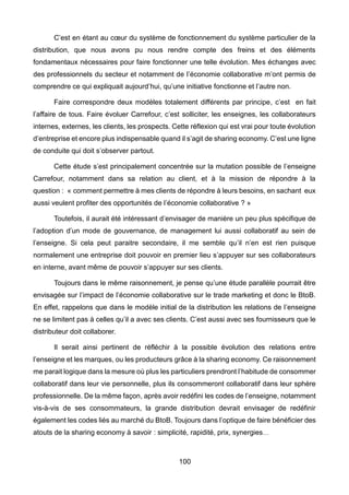 100
C’est en étant au cœur du système de fonctionnement du système particulier de la
distribution, que nous avons pu nous rendre compte des freins et des éléments
fondamentaux nécessaires pour faire fonctionner une telle évolution. Mes échanges avec
des professionnels du secteur et notamment de l’économie collaborative m’ont permis de
comprendre ce qui expliquait aujourd’hui, qu’une initiative fonctionne et l’autre non.
Faire correspondre deux modèles totalement différents par principe, c’est en fait
l’affaire de tous. Faire évoluer Carrefour, c’est solliciter, les enseignes, les collaborateurs
internes, externes, les clients, les prospects. Cette réflexion qui est vrai pour toute évolution
d’entreprise et encore plus indispensable quand il s’agit de sharing economy. C’est une ligne
de conduite qui doit s’observer partout.
Cette étude s’est principalement concentrée sur la mutation possible de l’enseigne
Carrefour, notamment dans sa relation au client, et à la mission de répondre à la
question : « comment permettre à mes clients de répondre à leurs besoins, en sachant eux
aussi veulent profiter des opportunités de l’économie collaborative ? »
Toutefois, il aurait été intéressant d’envisager de manière un peu plus spécifique de
l’adoption d’un mode de gouvernance, de management lui aussi collaboratif au sein de
l’enseigne. Si cela peut paraitre secondaire, il me semble qu’il n’en est rien puisque
normalement une entreprise doit pouvoir en premier lieu s’appuyer sur ses collaborateurs
en interne, avant même de pouvoir s’appuyer sur ses clients.
Toujours dans le même raisonnement, je pense qu’une étude parallèle pourrait être
envisagée sur l’impact de l’économie collaborative sur le trade marketing et donc le BtoB.
En effet, rappelons que dans le modèle initial de la distribution les relations de l’enseigne
ne se limitent pas à celles qu’il a avec ses clients. C’est aussi avec ses fournisseurs que le
distributeur doit collaborer.
Il serait ainsi pertinent de réfléchir à la possible évolution des relations entre
l’enseigne et les marques, ou les producteurs grâce à la sharing economy. Ce raisonnement
me parait logique dans la mesure où plus les particuliers prendront l’habitude de consommer
collaboratif dans leur vie personnelle, plus ils consommeront collaboratif dans leur sphère
professionnelle. De la même façon, après avoir redéfini les codes de l’enseigne, notamment
vis-à-vis de ses consommateurs, la grande distribution devrait envisager de redéfinir
également les codes liés au marché du BtoB. Toujours dans l’optique de faire bénéficier des
atouts de la sharing economy à savoir : simplicité, rapidité, prix, synergies…
 
