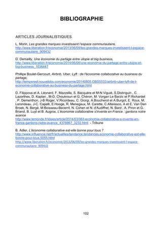 102
BIBLIOGRAPHIE
ARTICLES JOURNALISTIQUES
L. Morin, Les grandes marques investissent l’espace communautaire,
http://www.liberation.fr/economie/2013/06/09/les-grandes-marques-investissent-l-espace-
communautaire_909432
D. Demailly, Une économie du partage entre utopie et big business,
http://www.liberation.fr/economie/2014/06/08/une-economie-du-partage-entre-utopie-et-
big-business_1036447
Phillipe Boulet-Gercourt, Airbnb, Uber, Lyft : de l'économie collaborative au business du
partage,
http://tempsreel.nouvelobs.com/economie/20140805.OBS5533/airbnb-uber-lyft-de-l-
economie-collaborative-au-business-du-partage.html
D. Filippova et A. Léonard, F. Mazzella, S. Bacquère et M-N Viguié, S.Distinguin , C.
Lazorthes, D. Kaplan , M-D. Choukroun et G. Chéron, M. Vorgan Le Barzic et P.Richardet
, P. Dementhon, J-B Roger, V.Ricordeau, C. Giorgi, A.Boucherot et A.Burgot, E. Roux, M.
Lerondeau, J-C. Capelli, E.Hooge, R. Menegaux, M. Carette, C.Alteresco, A et E. Van Den
Broek, N. Bergé, M.Boisseau-Becerril, N. Cohen et N. d'Audiffret, N. Bard , A. Piron et G.
Briand, B. Luyt et B. Augros, L'économie collaborative s'invente en France : gardons notre
avance
http://www.lemonde.fr/idees/article/2014/03/06/l-economie-collaborative-s-invente-en-
france-gardons-notre-avance_4378867_3232.html - Tribune
B. Adler, L'économie collaborative est-elle bonne pour tous ?
http://www.influencia.net/fr/actualites/tendance,tendances,economie-collaborative-est-elle-
bonne-pour-tous,5055.html
http://www.liberation.fr/economie/2013/06/09/les-grandes-marques-investissent-l-espace-
communautaire_909432
 
