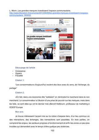 103
L. Morin, Les grandes marques investissent l’espace communautaire,
http://www.liberation.fr/economie/2013/06/09/les-grandes-marques-investissent-l-espace-
communautaire_909432
Découpage de l’article
- Croissance
- Hypers
- Fiscalité
Citation 1:
“Les consommateurs d’aujourd’hui veulent des lieux avec du sens, de l’échange, du
partage”
Citation 2:
«En fait, dans une économie dite "solidaire" on réintroduit le marchand dans le non
marchand. Le consommateur a l’illusion d’une prise de pouvoir sur les marques, mais dans
les faits, ce sont elles qui ont le dernier mot.»Benoît Heilbrunn, professeur de marketing à
l’ESCP Europe
Mon avis
Je trouve intéressant l’accent mis sur la notion d’espace tiers, d’un lieu commun où
des interactions, des échanges, des transactions sont possibles. En trois parties, on
comprend les enjeux, les secteurs propices à fonctionnement et enfin les zones un peu plus
troubles qui demandent avec le temps à être quelque peu éclaircies.
 