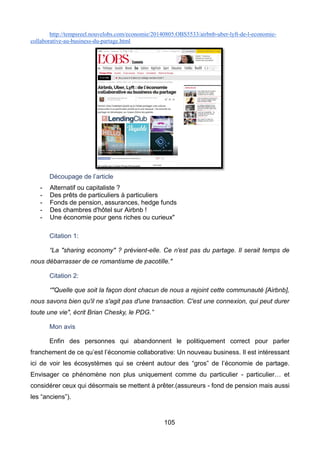 105
http://tempsreel.nouvelobs.com/economie/20140805.OBS5533/airbnb-uber-lyft-de-l-economie-
collaborative-au-business-du-partage.html
Découpage de l’article
- Alternatif ou capitaliste ?
- Des prêts de particuliers à particuliers
- Fonds de pension, assurances, hedge funds
- Des chambres d'hôtel sur Airbnb !
- Une économie pour gens riches ou curieux"
Citation 1:
“La "sharing economy" ? prévient-elle. Ce n'est pas du partage. Il serait temps de
nous débarrasser de ce romantisme de pacotille."
Citation 2:
“"Quelle que soit la façon dont chacun de nous a rejoint cette communauté [Airbnb],
nous savons bien qu'il ne s'agit pas d'une transaction. C'est une connexion, qui peut durer
toute une vie", écrit Brian Chesky, le PDG.”
Mon avis
Enfin des personnes qui abandonnent le politiquement correct pour parler
franchement de ce qu’est l’économie collaborative: Un nouveau business. Il est intéressant
ici de voir les écosystèmes qui se créent autour des “gros” de l’économie de partage.
Envisager ce phénomène non plus uniquement comme du particulier - particulier… et
considérer ceux qui désormais se mettent à prêter.(assureurs - fond de pension mais aussi
les “anciens”).
 
