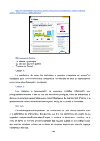 106
http://www.lemonde.fr/idees/article/2014/03/06/l-economie-collaborative-s-invente-en-france-
gardons-notre-avance_4378867_3232.html
Découpage de l’article
- Un modèle dynamique
- Du côté des pouvoirs publics
- Transformer l’essai
Citation 1:
La mobilisation de toutes les institutions et grandes entreprises est aujourd'hui
nécessaire pour faire de l'économie collaborative l'un des fers de lance du redressement
économique et de l'innovation structurelle.
Citation 2:
Les obstacles à l'appropriation de nouveaux modèles collaboratifs sont
principalement culturels. C'est au sein des institutions publiques, dans les entreprises et
derrières les murs des universités que se nichent les leviers du changement. C'est ici et là
que l'économie collaborative doit être enseignée, expliquée, explorée et formalisée.
Mon avis
Cet article apparaît très pratique. Les contributeurs de cette tribune pèsent le poids
et le potentiel de ce phénomène, d’un point de vue à la fois économique et sociale. Ici, on
rappelle à quel point en France et en Europe, un système peut évoluer et prospérer que si
on lui en donne les moyens. Une considération des pouvoirs publics est bien indispensable
pour que les initiatives puissent se multiplier et s’imposer légitimement dans le paysage
économique français.
 