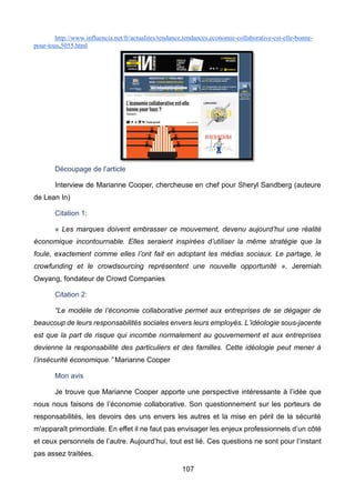 107
http://www.influencia.net/fr/actualites/tendance,tendances,economie-collaborative-est-elle-bonne-
pour-tous,5055.html
Découpage de l’article
Interview de Marianne Cooper, chercheuse en chef pour Sheryl Sandberg (auteure
de Lean In)
Citation 1:
« Les marques doivent embrasser ce mouvement, devenu aujourd’hui une réalité
économique incontournable. Elles seraient inspirées d’utiliser la même stratégie que la
foule, exactement comme elles l’ont fait en adoptant les médias sociaux. Le partage, le
crowfunding et le crowdsourcing représentent une nouvelle opportunité ». Jeremiah
Owyang, fondateur de Crowd Companies
Citation 2:
“Le modèle de l’économie collaborative permet aux entreprises de se dégager de
beaucoup de leurs responsabilités sociales envers leurs employés. L’idéologie sous-jacente
est que la part de risque qui incombe normalement au gouvernement et aux entreprises
devienne la responsabilité des particuliers et des familles. Cette idéologie peut mener à
l’insécurité économique.” Marianne Cooper
Mon avis
Je trouve que Marianne Cooper apporte une perspective intéressante à l’idée que
nous nous faisons de l’économie collaborative. Son questionnement sur les porteurs de
responsabilités, les devoirs des uns envers les autres et la mise en péril de la sécurité
m'apparaît primordiale. En effet il ne faut pas envisager les enjeux professionnels d’un côté
et ceux personnels de l’autre. Aujourd’hui, tout est lié. Ces questions ne sont pour l’instant
pas assez traitées.
 