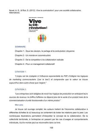 109
Novel, A. S., & Riot, S. (2012). Vive la corévolution!: pour une société collaborative.
Alternatives.
SOMMAIRE
Chapitre 1 - Sous les claviers, le partage et la corévolution citoyenne
Chapitre 2 - Un monde en coconstruction
Chapitre 3 - De la compétition à la collaboration radicale
Chapitre 4 - Pour un management collaboratif
CITATION 1 :
“L’enjeu est de s’adapter à l’influence exponentielle du P2P, d’intégrer les logiques
de marketing communautaire (“par le bas”) et comprendre que la valeur se trouve
aujourd’hui dans autre chose que l’argent.”
CITATION 2 :
“Les entreprises sont obligées de revoir leur logique de production en anticipant leurs
sources de revenus: le chiffre d’affaires ne dépend plus de la vente d’un produit mais de la
commercialisation d’unité fonctionnelle d’un même produit.”
Mon avis:
Je trouve cet ouvrage complet, les auteurs traitent de l’économie collaborative à
différentes échelles là où beaucoup se contentent de traiter les relations peer to peer. Les
nombreuses illustrations permettent d'interpréter le concept de la collaboration. De la
collectivité territoriale, à l’entreprise en passant par les cas d’usages et comportements
individuels, tout le monde peut se reconnaître dans ce livre.
 