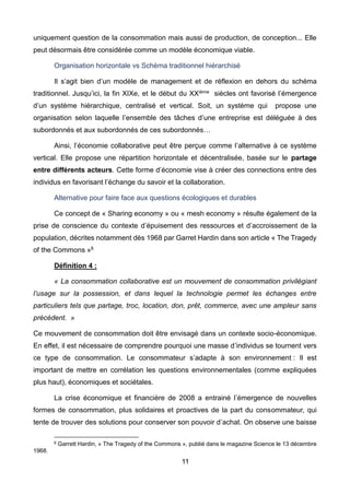 11
uniquement question de la consommation mais aussi de production, de conception... Elle
peut désormais être considérée comme un modèle économique viable.
Organisation horizontale vs Schéma traditionnel hiérarchisé
Il s’agit bien d’un modèle de management et de réflexion en dehors du schéma
traditionnel. Jusqu’ici, la fin XIXe, et le début du XXième siècles ont favorisé l’émergence
d’un système hiérarchique, centralisé et vertical. Soit, un système qui propose une
organisation selon laquelle l’ensemble des tâches d’une entreprise est déléguée à des
subordonnés et aux subordonnés de ces subordonnés…
Ainsi, l’économie collaborative peut être perçue comme l’alternative à ce système
vertical. Elle propose une répartition horizontale et décentralisée, basée sur le partage
entre différents acteurs. Cette forme d’économie vise à créer des connections entre des
individus en favorisant l’échange du savoir et la collaboration.
Alternative pour faire face aux questions écologiques et durables
Ce concept de « Sharing economy » ou « mesh economy » résulte également de la
prise de conscience du contexte d’épuisement des ressources et d’accroissement de la
population, décrites notamment dès 1968 par Garret Hardin dans son article « The Tragedy
of the Commons »6
Définition 4 :
« La consommation collaborative est un mouvement de consommation privilégiant
l’usage sur la possession, et dans lequel la technologie permet les échanges entre
particuliers tels que partage, troc, location, don, prêt, commerce, avec une ampleur sans
précédent. »
Ce mouvement de consommation doit être envisagé dans un contexte socio-économique.
En effet, il est nécessaire de comprendre pourquoi une masse d’individus se tournent vers
ce type de consommation. Le consommateur s’adapte à son environnement : Il est
important de mettre en corrélation les questions environnementales (comme expliquées
plus haut), économiques et sociétales.
La crise économique et financière de 2008 a entrainé l’émergence de nouvelles
formes de consommation, plus solidaires et proactives de la part du consommateur, qui
tente de trouver des solutions pour conserver son pouvoir d’achat. On observe une baisse
6 Garrett Hardin, « The Tragedy of the Commons », publié dans le magazine Science le 13 décembre
1968.
 