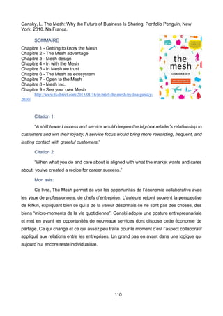 110
Gansky, L. The Mesh: Why the Future of Business Is Sharing, Portfolio Penguin, New
York, 2010. Na França.
SOMMAIRE
Chapitre 1 - Getting to know the Mesh
Chapitre 2 - The Mesh advantage
Chapitre 3 - Mesh design
Chapitre 4 - In with the Mesh
Chapitre 5 - In Mesh we trust
Chapitre 6 - The Mesh as ecosystem
Chapitre 7 - Open to the Mesh
Chapitre 8 - Mesh Inc.
Chapitre 9 - See your own Mesh
http://www.ls-direct.com/2013/01/16/in-brief-the-mesh-by-lisa-gansky-
2010/
Citation 1:
“A shift toward access and service would deepen the big-box retailer's relationship to
customers and win their loyalty. A service focus would bring more rewarding, frequent, and
lasting contact with grateful customers.”
Citation 2:
“When what you do and care about is aligned with what the market wants and cares
about, you've created a recipe for career success.”
Mon avis:
Ce livre, The Mesh permet de voir les opportunités de l’économie collaborative avec
les yeux de professionnels, de chefs d’entreprise. L’auteure rejoint souvent la perspective
de Rifkin, expliquant bien ce qui a de la valeur désormais ce ne sont pas des choses, des
biens “micro-moments de la vie quotidienne”. Ganski adopte une posture entrepreunariale
et met en avant les opportunités de nouveaux services dont dispose cette économie de
partage. Ce qui change et ce qui assez peu traité pour le moment c’est l’aspect collaboratif
appliqué aux relations entre les entreprises. Un grand pas en avant dans une logique qui
aujourd’hui encore reste individualiste.
 